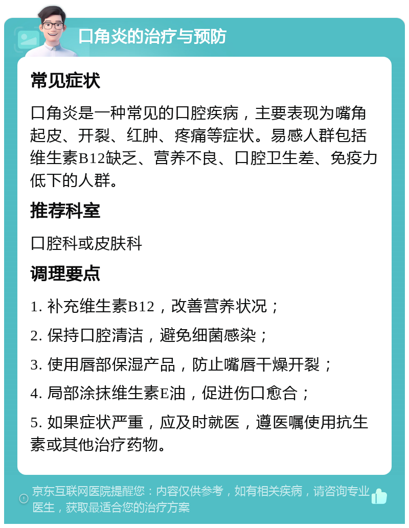 口角炎的治疗与预防 常见症状 口角炎是一种常见的口腔疾病，主要表现为嘴角起皮、开裂、红肿、疼痛等症状。易感人群包括维生素B12缺乏、营养不良、口腔卫生差、免疫力低下的人群。 推荐科室 口腔科或皮肤科 调理要点 1. 补充维生素B12，改善营养状况； 2. 保持口腔清洁，避免细菌感染； 3. 使用唇部保湿产品，防止嘴唇干燥开裂； 4. 局部涂抹维生素E油，促进伤口愈合； 5. 如果症状严重，应及时就医，遵医嘱使用抗生素或其他治疗药物。