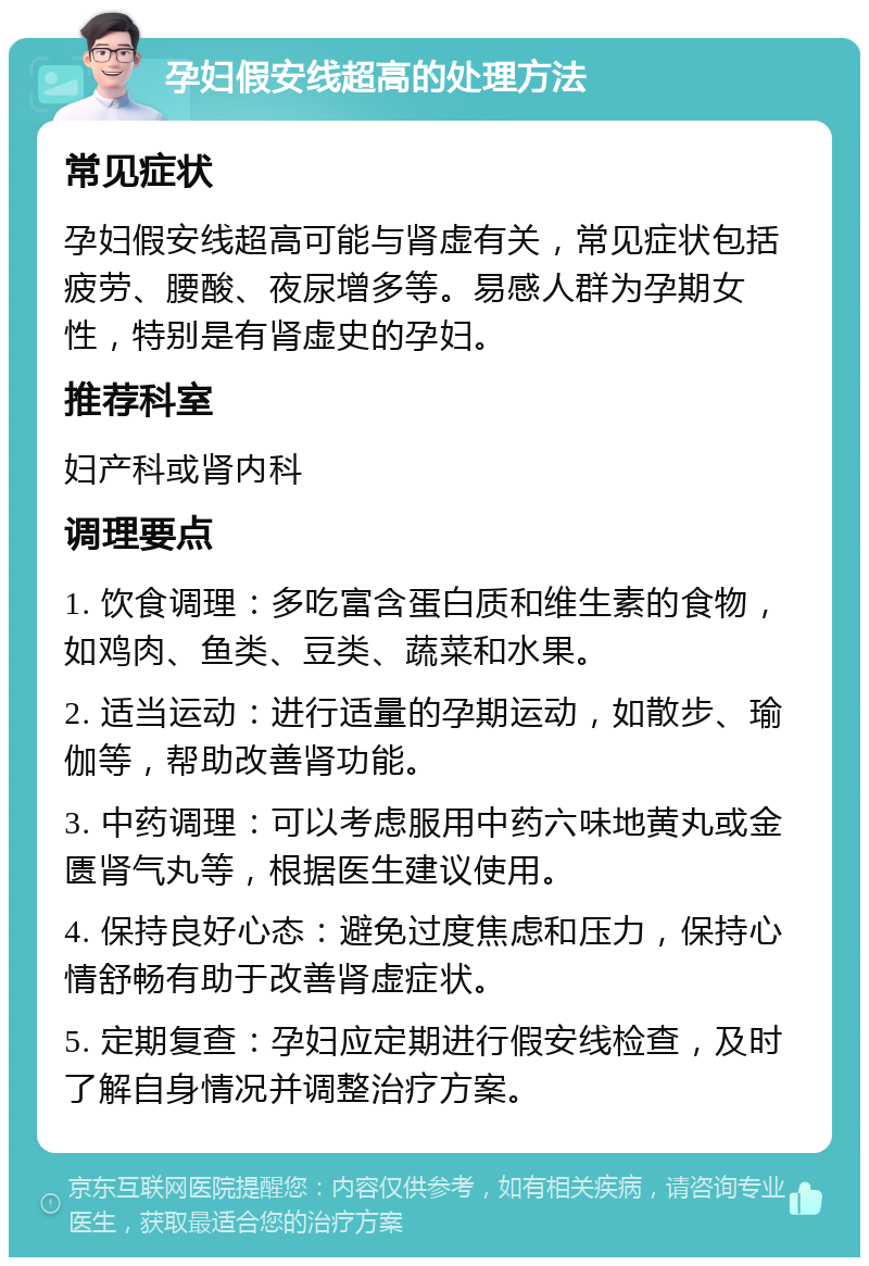 孕妇假安线超高的处理方法 常见症状 孕妇假安线超高可能与肾虚有关，常见症状包括疲劳、腰酸、夜尿增多等。易感人群为孕期女性，特别是有肾虚史的孕妇。 推荐科室 妇产科或肾内科 调理要点 1. 饮食调理：多吃富含蛋白质和维生素的食物，如鸡肉、鱼类、豆类、蔬菜和水果。 2. 适当运动：进行适量的孕期运动，如散步、瑜伽等，帮助改善肾功能。 3. 中药调理：可以考虑服用中药六味地黄丸或金匮肾气丸等，根据医生建议使用。 4. 保持良好心态：避免过度焦虑和压力，保持心情舒畅有助于改善肾虚症状。 5. 定期复查：孕妇应定期进行假安线检查，及时了解自身情况并调整治疗方案。