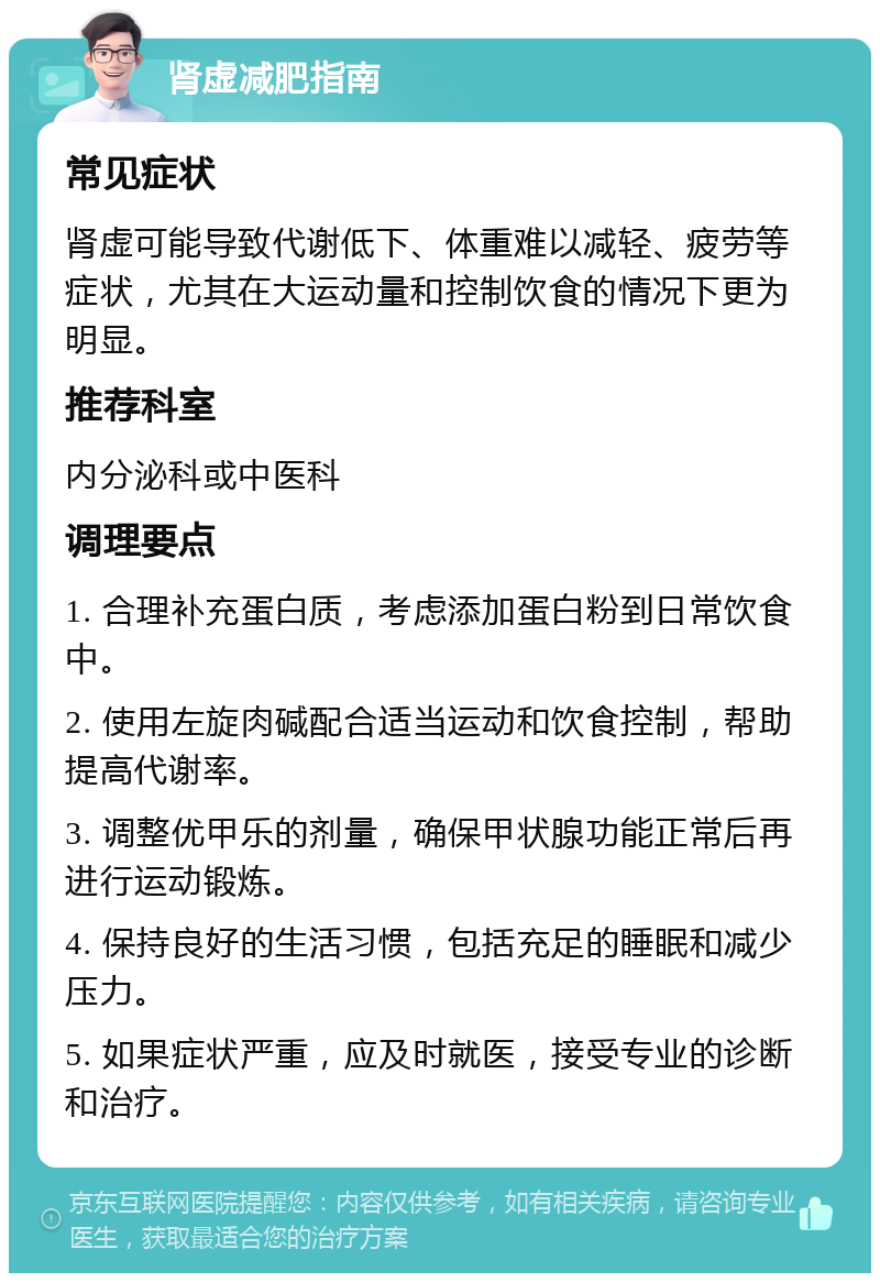 肾虚减肥指南 常见症状 肾虚可能导致代谢低下、体重难以减轻、疲劳等症状，尤其在大运动量和控制饮食的情况下更为明显。 推荐科室 内分泌科或中医科 调理要点 1. 合理补充蛋白质，考虑添加蛋白粉到日常饮食中。 2. 使用左旋肉碱配合适当运动和饮食控制，帮助提高代谢率。 3. 调整优甲乐的剂量，确保甲状腺功能正常后再进行运动锻炼。 4. 保持良好的生活习惯，包括充足的睡眠和减少压力。 5. 如果症状严重，应及时就医，接受专业的诊断和治疗。