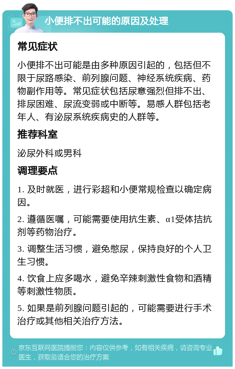 小便排不出可能的原因及处理 常见症状 小便排不出可能是由多种原因引起的，包括但不限于尿路感染、前列腺问题、神经系统疾病、药物副作用等。常见症状包括尿意强烈但排不出、排尿困难、尿流变弱或中断等。易感人群包括老年人、有泌尿系统疾病史的人群等。 推荐科室 泌尿外科或男科 调理要点 1. 及时就医，进行彩超和小便常规检查以确定病因。 2. 遵循医嘱，可能需要使用抗生素、α1受体拮抗剂等药物治疗。 3. 调整生活习惯，避免憋尿，保持良好的个人卫生习惯。 4. 饮食上应多喝水，避免辛辣刺激性食物和酒精等刺激性物质。 5. 如果是前列腺问题引起的，可能需要进行手术治疗或其他相关治疗方法。