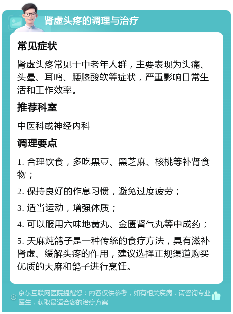 肾虚头疼的调理与治疗 常见症状 肾虚头疼常见于中老年人群，主要表现为头痛、头晕、耳鸣、腰膝酸软等症状，严重影响日常生活和工作效率。 推荐科室 中医科或神经内科 调理要点 1. 合理饮食，多吃黑豆、黑芝麻、核桃等补肾食物； 2. 保持良好的作息习惯，避免过度疲劳； 3. 适当运动，增强体质； 4. 可以服用六味地黄丸、金匮肾气丸等中成药； 5. 天麻炖鸽子是一种传统的食疗方法，具有滋补肾虚、缓解头疼的作用，建议选择正规渠道购买优质的天麻和鸽子进行烹饪。