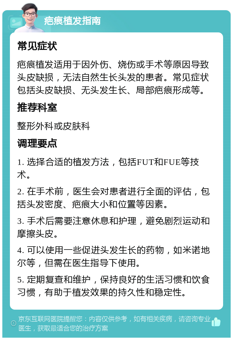 疤痕植发指南 常见症状 疤痕植发适用于因外伤、烧伤或手术等原因导致头皮缺损，无法自然生长头发的患者。常见症状包括头皮缺损、无头发生长、局部疤痕形成等。 推荐科室 整形外科或皮肤科 调理要点 1. 选择合适的植发方法，包括FUT和FUE等技术。 2. 在手术前，医生会对患者进行全面的评估，包括头发密度、疤痕大小和位置等因素。 3. 手术后需要注意休息和护理，避免剧烈运动和摩擦头皮。 4. 可以使用一些促进头发生长的药物，如米诺地尔等，但需在医生指导下使用。 5. 定期复查和维护，保持良好的生活习惯和饮食习惯，有助于植发效果的持久性和稳定性。