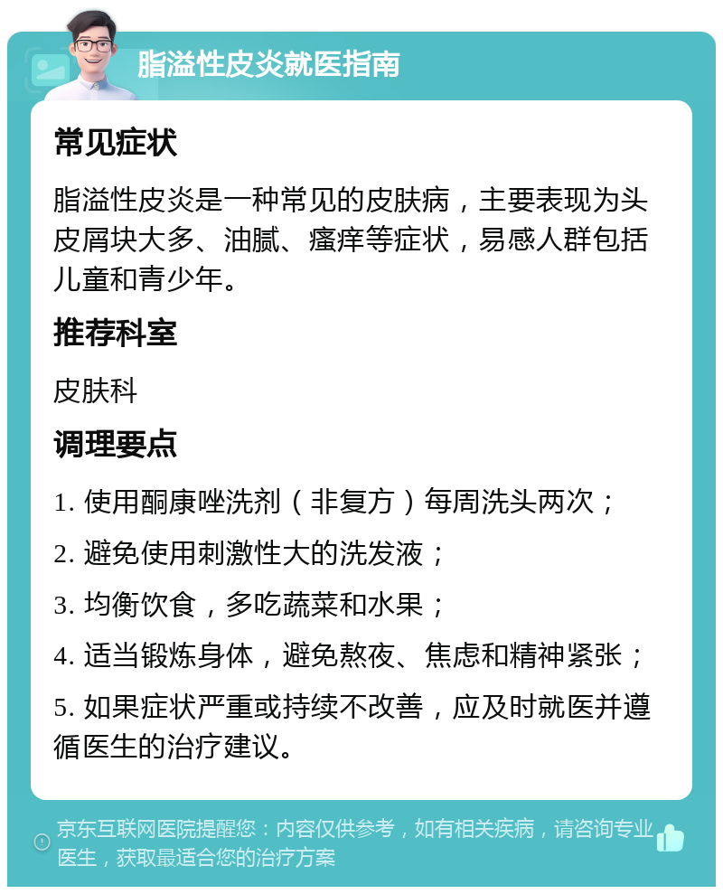 脂溢性皮炎就医指南 常见症状 脂溢性皮炎是一种常见的皮肤病，主要表现为头皮屑块大多、油腻、瘙痒等症状，易感人群包括儿童和青少年。 推荐科室 皮肤科 调理要点 1. 使用酮康唑洗剂（非复方）每周洗头两次； 2. 避免使用刺激性大的洗发液； 3. 均衡饮食，多吃蔬菜和水果； 4. 适当锻炼身体，避免熬夜、焦虑和精神紧张； 5. 如果症状严重或持续不改善，应及时就医并遵循医生的治疗建议。