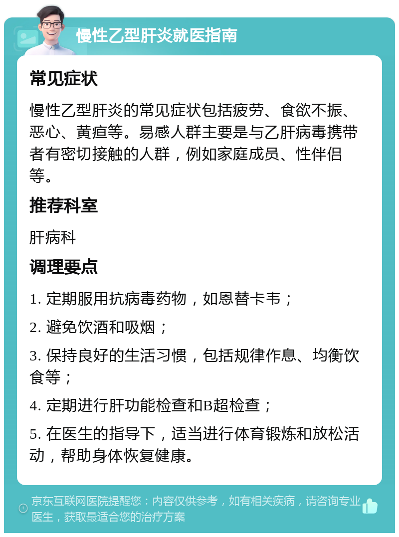 慢性乙型肝炎就医指南 常见症状 慢性乙型肝炎的常见症状包括疲劳、食欲不振、恶心、黄疸等。易感人群主要是与乙肝病毒携带者有密切接触的人群，例如家庭成员、性伴侣等。 推荐科室 肝病科 调理要点 1. 定期服用抗病毒药物，如恩替卡韦； 2. 避免饮酒和吸烟； 3. 保持良好的生活习惯，包括规律作息、均衡饮食等； 4. 定期进行肝功能检查和B超检查； 5. 在医生的指导下，适当进行体育锻炼和放松活动，帮助身体恢复健康。