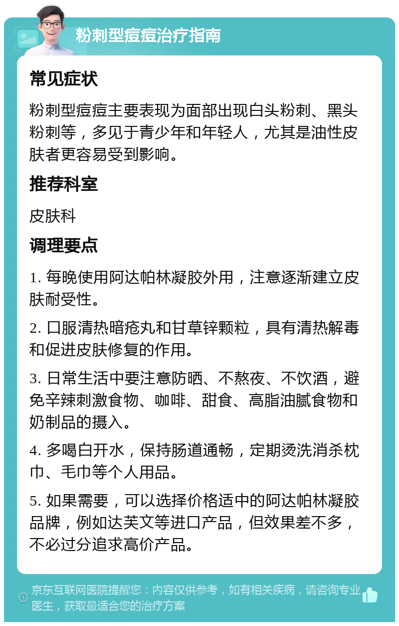 粉刺型痘痘治疗指南 常见症状 粉刺型痘痘主要表现为面部出现白头粉刺、黑头粉刺等，多见于青少年和年轻人，尤其是油性皮肤者更容易受到影响。 推荐科室 皮肤科 调理要点 1. 每晚使用阿达帕林凝胶外用，注意逐渐建立皮肤耐受性。 2. 口服清热暗疮丸和甘草锌颗粒，具有清热解毒和促进皮肤修复的作用。 3. 日常生活中要注意防晒、不熬夜、不饮酒，避免辛辣刺激食物、咖啡、甜食、高脂油腻食物和奶制品的摄入。 4. 多喝白开水，保持肠道通畅，定期烫洗消杀枕巾、毛巾等个人用品。 5. 如果需要，可以选择价格适中的阿达帕林凝胶品牌，例如达芙文等进口产品，但效果差不多，不必过分追求高价产品。