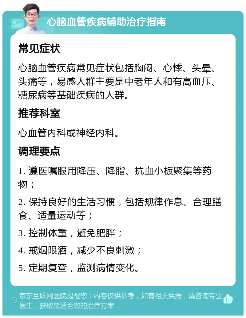 心脑血管疾病辅助治疗指南 常见症状 心脑血管疾病常见症状包括胸闷、心悸、头晕、头痛等，易感人群主要是中老年人和有高血压、糖尿病等基础疾病的人群。 推荐科室 心血管内科或神经内科。 调理要点 1. 遵医嘱服用降压、降脂、抗血小板聚集等药物； 2. 保持良好的生活习惯，包括规律作息、合理膳食、适量运动等； 3. 控制体重，避免肥胖； 4. 戒烟限酒，减少不良刺激； 5. 定期复查，监测病情变化。