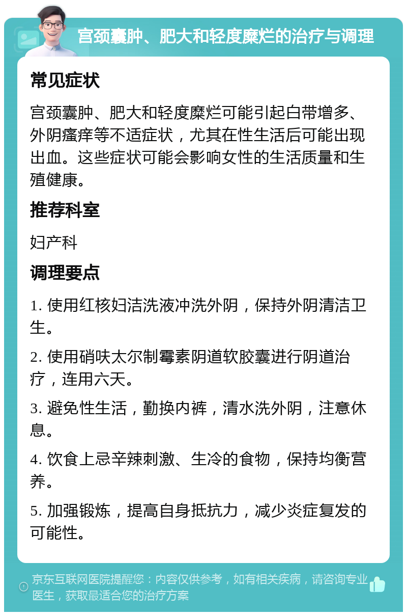 宫颈囊肿、肥大和轻度糜烂的治疗与调理 常见症状 宫颈囊肿、肥大和轻度糜烂可能引起白带增多、外阴瘙痒等不适症状，尤其在性生活后可能出现出血。这些症状可能会影响女性的生活质量和生殖健康。 推荐科室 妇产科 调理要点 1. 使用红核妇洁洗液冲洗外阴，保持外阴清洁卫生。 2. 使用硝呋太尔制霉素阴道软胶囊进行阴道治疗，连用六天。 3. 避免性生活，勤换内裤，清水洗外阴，注意休息。 4. 饮食上忌辛辣刺激、生冷的食物，保持均衡营养。 5. 加强锻炼，提高自身抵抗力，减少炎症复发的可能性。