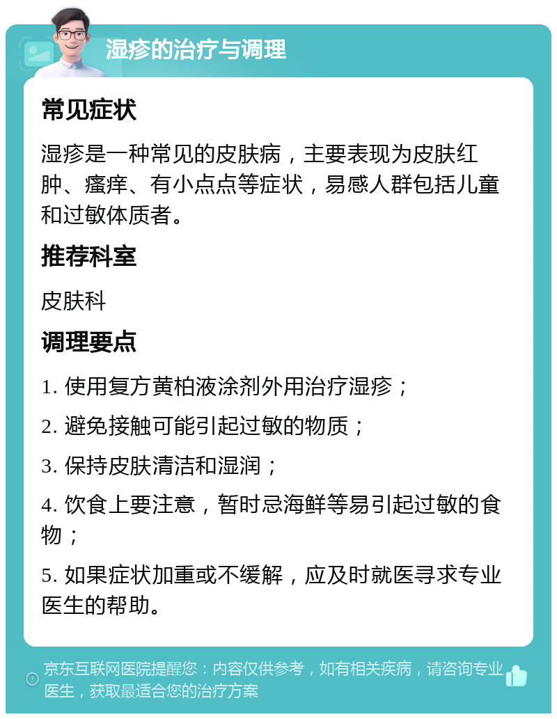 湿疹的治疗与调理 常见症状 湿疹是一种常见的皮肤病，主要表现为皮肤红肿、瘙痒、有小点点等症状，易感人群包括儿童和过敏体质者。 推荐科室 皮肤科 调理要点 1. 使用复方黄柏液涂剂外用治疗湿疹； 2. 避免接触可能引起过敏的物质； 3. 保持皮肤清洁和湿润； 4. 饮食上要注意，暂时忌海鲜等易引起过敏的食物； 5. 如果症状加重或不缓解，应及时就医寻求专业医生的帮助。