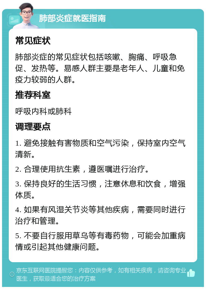 肺部炎症就医指南 常见症状 肺部炎症的常见症状包括咳嗽、胸痛、呼吸急促、发热等。易感人群主要是老年人、儿童和免疫力较弱的人群。 推荐科室 呼吸内科或肺科 调理要点 1. 避免接触有害物质和空气污染，保持室内空气清新。 2. 合理使用抗生素，遵医嘱进行治疗。 3. 保持良好的生活习惯，注意休息和饮食，增强体质。 4. 如果有风湿关节炎等其他疾病，需要同时进行治疗和管理。 5. 不要自行服用草乌等有毒药物，可能会加重病情或引起其他健康问题。