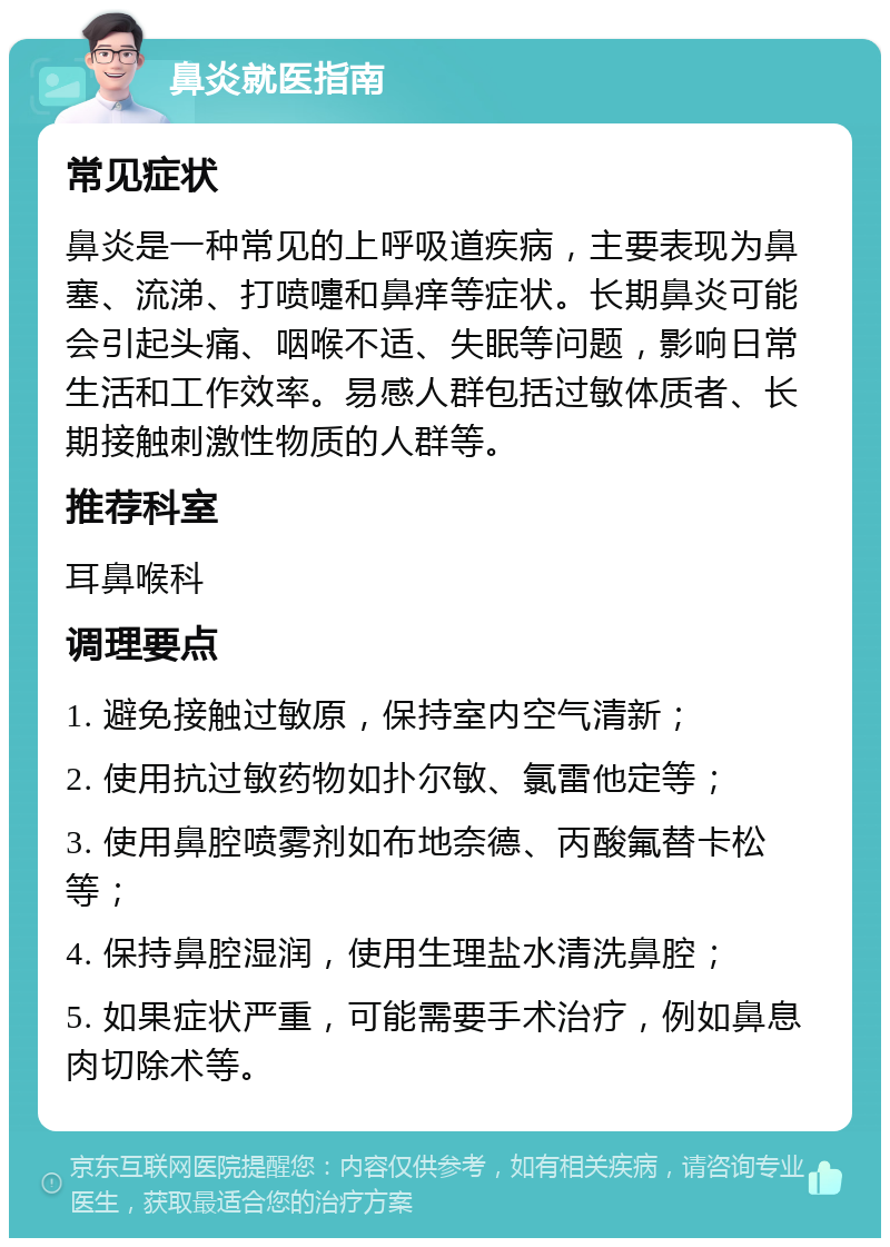 鼻炎就医指南 常见症状 鼻炎是一种常见的上呼吸道疾病，主要表现为鼻塞、流涕、打喷嚏和鼻痒等症状。长期鼻炎可能会引起头痛、咽喉不适、失眠等问题，影响日常生活和工作效率。易感人群包括过敏体质者、长期接触刺激性物质的人群等。 推荐科室 耳鼻喉科 调理要点 1. 避免接触过敏原，保持室内空气清新； 2. 使用抗过敏药物如扑尔敏、氯雷他定等； 3. 使用鼻腔喷雾剂如布地奈德、丙酸氟替卡松等； 4. 保持鼻腔湿润，使用生理盐水清洗鼻腔； 5. 如果症状严重，可能需要手术治疗，例如鼻息肉切除术等。