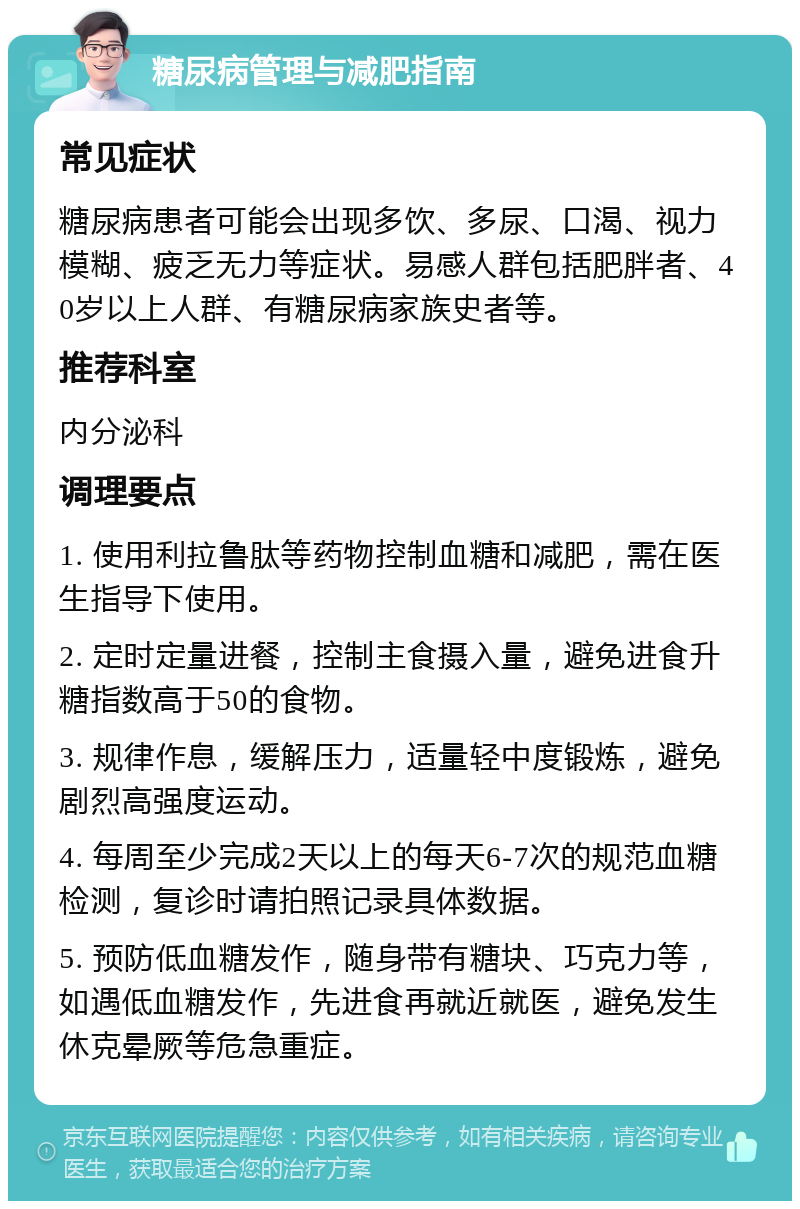 糖尿病管理与减肥指南 常见症状 糖尿病患者可能会出现多饮、多尿、口渴、视力模糊、疲乏无力等症状。易感人群包括肥胖者、40岁以上人群、有糖尿病家族史者等。 推荐科室 内分泌科 调理要点 1. 使用利拉鲁肽等药物控制血糖和减肥，需在医生指导下使用。 2. 定时定量进餐，控制主食摄入量，避免进食升糖指数高于50的食物。 3. 规律作息，缓解压力，适量轻中度锻炼，避免剧烈高强度运动。 4. 每周至少完成2天以上的每天6-7次的规范血糖检测，复诊时请拍照记录具体数据。 5. 预防低血糖发作，随身带有糖块、巧克力等，如遇低血糖发作，先进食再就近就医，避免发生休克晕厥等危急重症。