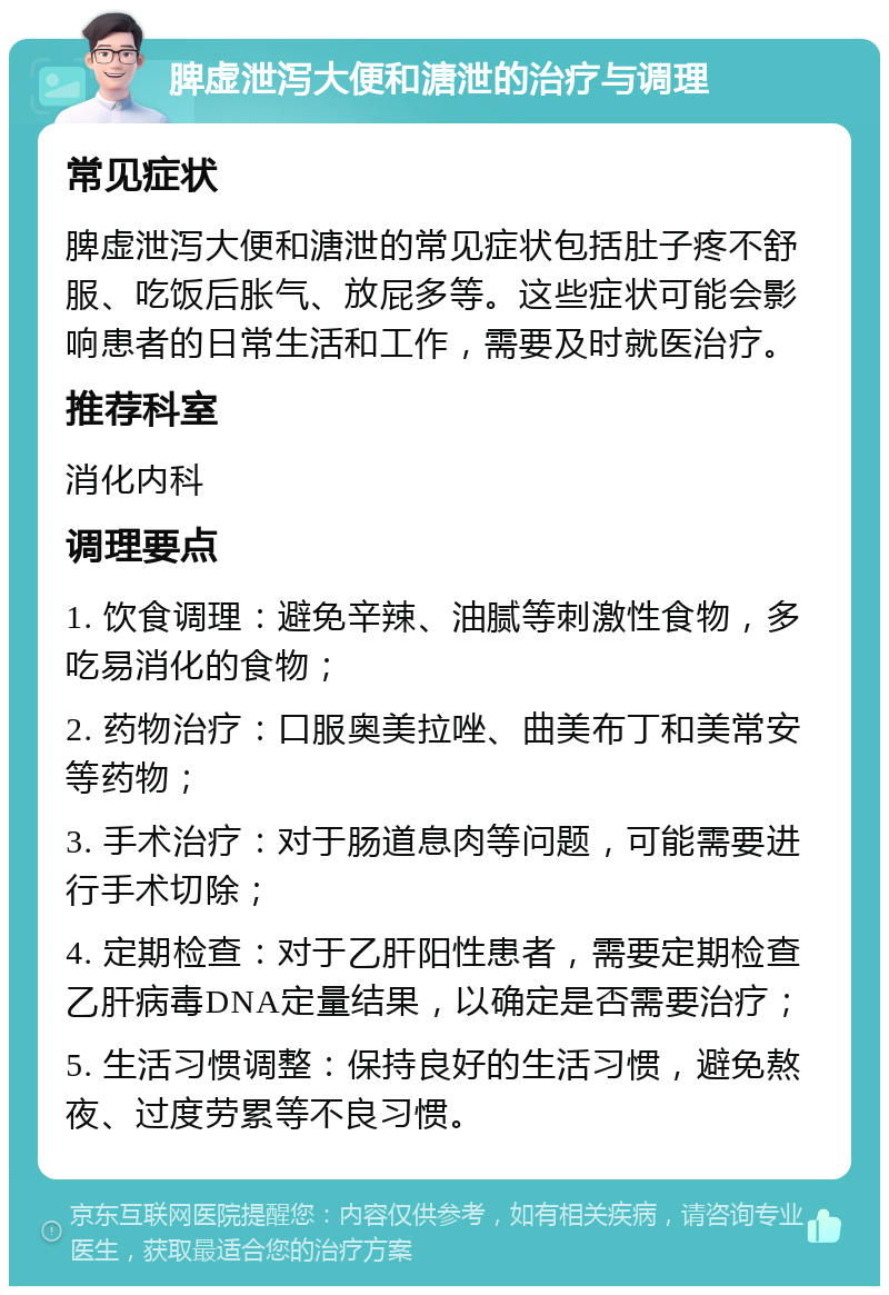 脾虚泄泻大便和溏泄的治疗与调理 常见症状 脾虚泄泻大便和溏泄的常见症状包括肚子疼不舒服、吃饭后胀气、放屁多等。这些症状可能会影响患者的日常生活和工作，需要及时就医治疗。 推荐科室 消化内科 调理要点 1. 饮食调理：避免辛辣、油腻等刺激性食物，多吃易消化的食物； 2. 药物治疗：口服奥美拉唑、曲美布丁和美常安等药物； 3. 手术治疗：对于肠道息肉等问题，可能需要进行手术切除； 4. 定期检查：对于乙肝阳性患者，需要定期检查乙肝病毒DNA定量结果，以确定是否需要治疗； 5. 生活习惯调整：保持良好的生活习惯，避免熬夜、过度劳累等不良习惯。