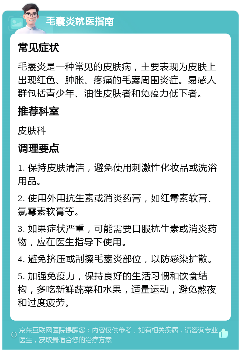 毛囊炎就医指南 常见症状 毛囊炎是一种常见的皮肤病，主要表现为皮肤上出现红色、肿胀、疼痛的毛囊周围炎症。易感人群包括青少年、油性皮肤者和免疫力低下者。 推荐科室 皮肤科 调理要点 1. 保持皮肤清洁，避免使用刺激性化妆品或洗浴用品。 2. 使用外用抗生素或消炎药膏，如红霉素软膏、氯霉素软膏等。 3. 如果症状严重，可能需要口服抗生素或消炎药物，应在医生指导下使用。 4. 避免挤压或刮擦毛囊炎部位，以防感染扩散。 5. 加强免疫力，保持良好的生活习惯和饮食结构，多吃新鲜蔬菜和水果，适量运动，避免熬夜和过度疲劳。