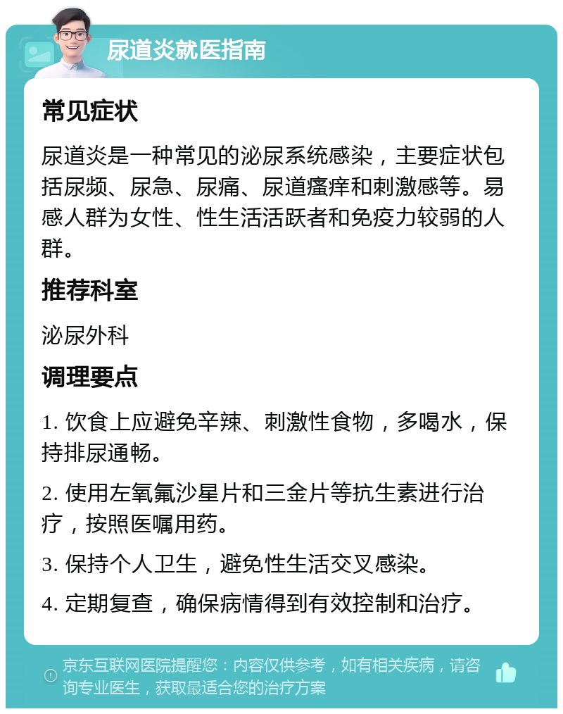 尿道炎就医指南 常见症状 尿道炎是一种常见的泌尿系统感染，主要症状包括尿频、尿急、尿痛、尿道瘙痒和刺激感等。易感人群为女性、性生活活跃者和免疫力较弱的人群。 推荐科室 泌尿外科 调理要点 1. 饮食上应避免辛辣、刺激性食物，多喝水，保持排尿通畅。 2. 使用左氧氟沙星片和三金片等抗生素进行治疗，按照医嘱用药。 3. 保持个人卫生，避免性生活交叉感染。 4. 定期复查，确保病情得到有效控制和治疗。