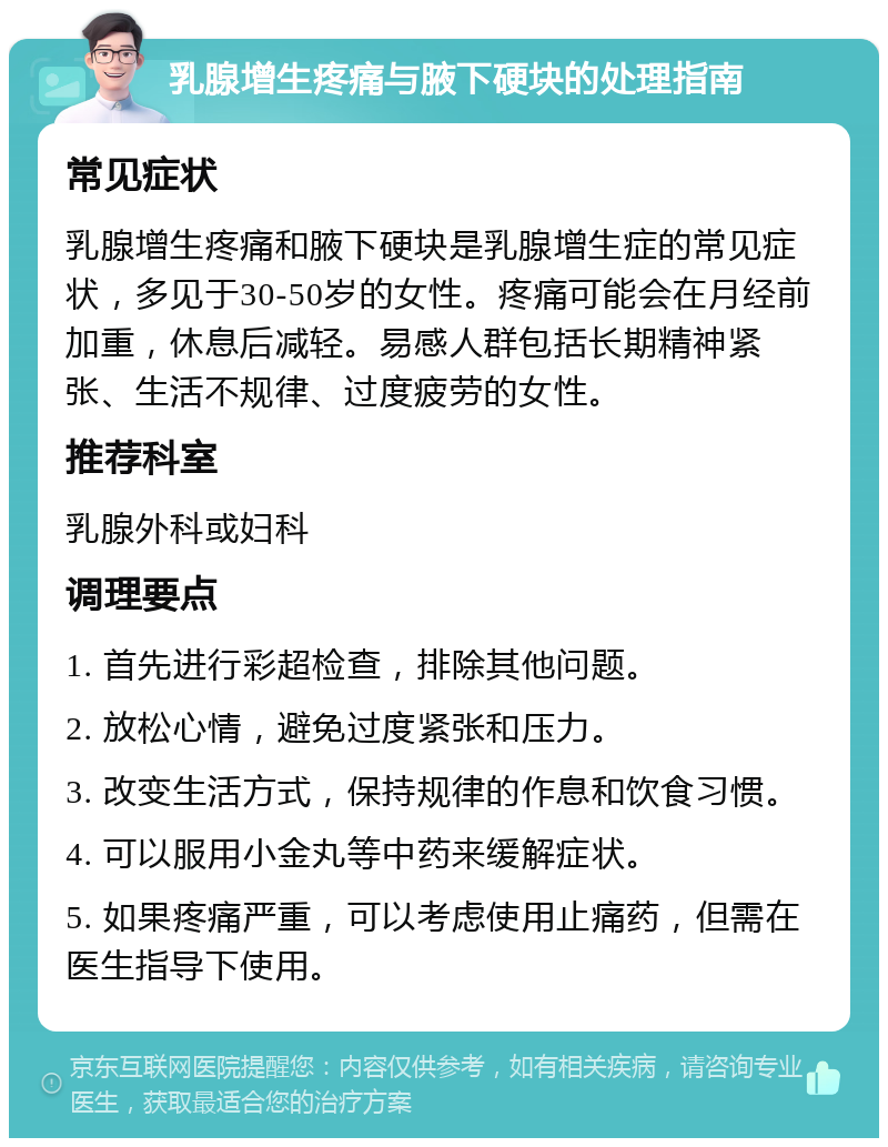 乳腺增生疼痛与腋下硬块的处理指南 常见症状 乳腺增生疼痛和腋下硬块是乳腺增生症的常见症状，多见于30-50岁的女性。疼痛可能会在月经前加重，休息后减轻。易感人群包括长期精神紧张、生活不规律、过度疲劳的女性。 推荐科室 乳腺外科或妇科 调理要点 1. 首先进行彩超检查，排除其他问题。 2. 放松心情，避免过度紧张和压力。 3. 改变生活方式，保持规律的作息和饮食习惯。 4. 可以服用小金丸等中药来缓解症状。 5. 如果疼痛严重，可以考虑使用止痛药，但需在医生指导下使用。