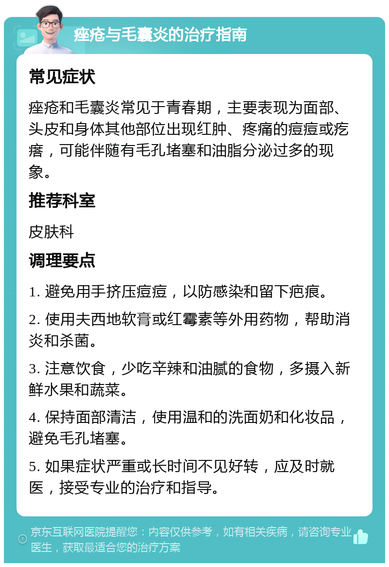 痤疮与毛囊炎的治疗指南 常见症状 痤疮和毛囊炎常见于青春期，主要表现为面部、头皮和身体其他部位出现红肿、疼痛的痘痘或疙瘩，可能伴随有毛孔堵塞和油脂分泌过多的现象。 推荐科室 皮肤科 调理要点 1. 避免用手挤压痘痘，以防感染和留下疤痕。 2. 使用夫西地软膏或红霉素等外用药物，帮助消炎和杀菌。 3. 注意饮食，少吃辛辣和油腻的食物，多摄入新鲜水果和蔬菜。 4. 保持面部清洁，使用温和的洗面奶和化妆品，避免毛孔堵塞。 5. 如果症状严重或长时间不见好转，应及时就医，接受专业的治疗和指导。