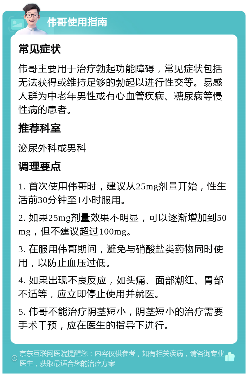 伟哥使用指南 常见症状 伟哥主要用于治疗勃起功能障碍，常见症状包括无法获得或维持足够的勃起以进行性交等。易感人群为中老年男性或有心血管疾病、糖尿病等慢性病的患者。 推荐科室 泌尿外科或男科 调理要点 1. 首次使用伟哥时，建议从25mg剂量开始，性生活前30分钟至1小时服用。 2. 如果25mg剂量效果不明显，可以逐渐增加到50mg，但不建议超过100mg。 3. 在服用伟哥期间，避免与硝酸盐类药物同时使用，以防止血压过低。 4. 如果出现不良反应，如头痛、面部潮红、胃部不适等，应立即停止使用并就医。 5. 伟哥不能治疗阴茎短小，阴茎短小的治疗需要手术干预，应在医生的指导下进行。