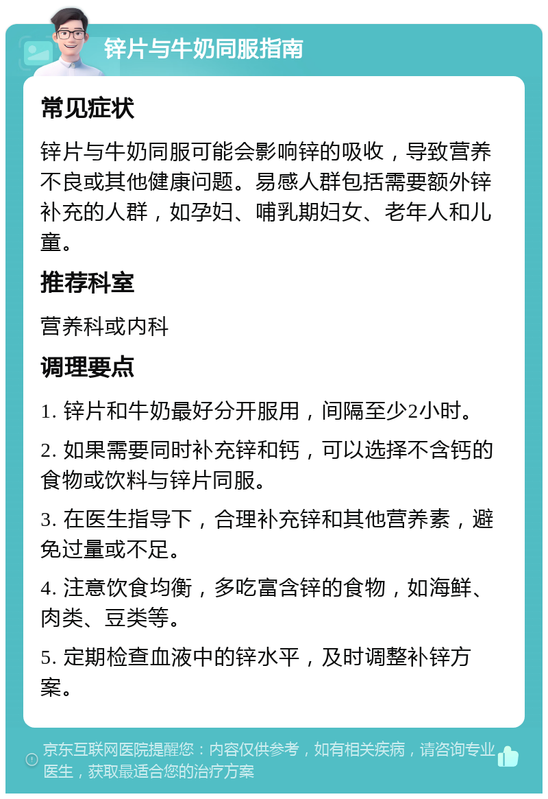 锌片与牛奶同服指南 常见症状 锌片与牛奶同服可能会影响锌的吸收，导致营养不良或其他健康问题。易感人群包括需要额外锌补充的人群，如孕妇、哺乳期妇女、老年人和儿童。 推荐科室 营养科或内科 调理要点 1. 锌片和牛奶最好分开服用，间隔至少2小时。 2. 如果需要同时补充锌和钙，可以选择不含钙的食物或饮料与锌片同服。 3. 在医生指导下，合理补充锌和其他营养素，避免过量或不足。 4. 注意饮食均衡，多吃富含锌的食物，如海鲜、肉类、豆类等。 5. 定期检查血液中的锌水平，及时调整补锌方案。