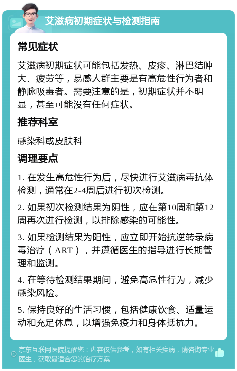 艾滋病初期症状与检测指南 常见症状 艾滋病初期症状可能包括发热、皮疹、淋巴结肿大、疲劳等，易感人群主要是有高危性行为者和静脉吸毒者。需要注意的是，初期症状并不明显，甚至可能没有任何症状。 推荐科室 感染科或皮肤科 调理要点 1. 在发生高危性行为后，尽快进行艾滋病毒抗体检测，通常在2-4周后进行初次检测。 2. 如果初次检测结果为阴性，应在第10周和第12周再次进行检测，以排除感染的可能性。 3. 如果检测结果为阳性，应立即开始抗逆转录病毒治疗（ART），并遵循医生的指导进行长期管理和监测。 4. 在等待检测结果期间，避免高危性行为，减少感染风险。 5. 保持良好的生活习惯，包括健康饮食、适量运动和充足休息，以增强免疫力和身体抵抗力。