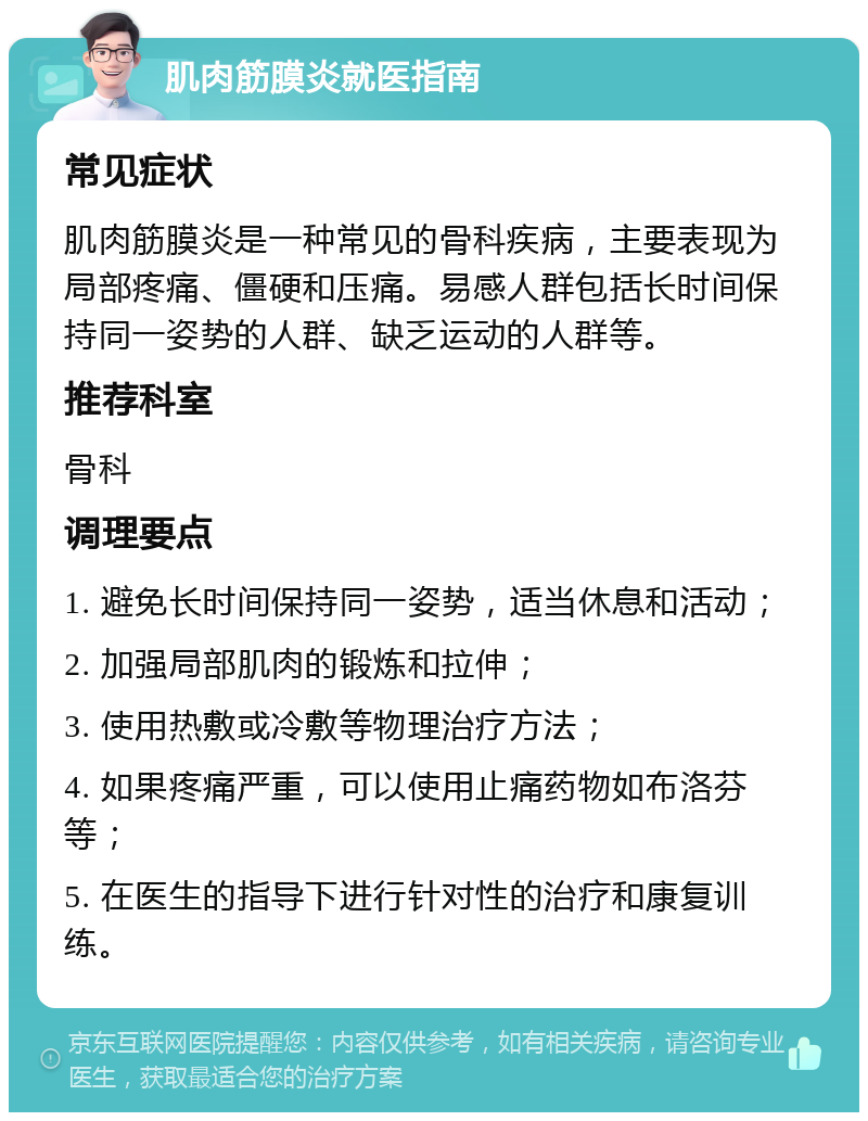 肌肉筋膜炎就医指南 常见症状 肌肉筋膜炎是一种常见的骨科疾病，主要表现为局部疼痛、僵硬和压痛。易感人群包括长时间保持同一姿势的人群、缺乏运动的人群等。 推荐科室 骨科 调理要点 1. 避免长时间保持同一姿势，适当休息和活动； 2. 加强局部肌肉的锻炼和拉伸； 3. 使用热敷或冷敷等物理治疗方法； 4. 如果疼痛严重，可以使用止痛药物如布洛芬等； 5. 在医生的指导下进行针对性的治疗和康复训练。