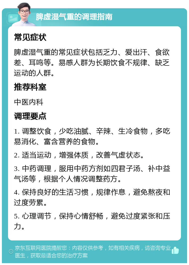 脾虚湿气重的调理指南 常见症状 脾虚湿气重的常见症状包括乏力、爱出汗、食欲差、耳鸣等。易感人群为长期饮食不规律、缺乏运动的人群。 推荐科室 中医内科 调理要点 1. 调整饮食，少吃油腻、辛辣、生冷食物，多吃易消化、富含营养的食物。 2. 适当运动，增强体质，改善气虚状态。 3. 中药调理，服用中药方剂如四君子汤、补中益气汤等，根据个人情况调整药方。 4. 保持良好的生活习惯，规律作息，避免熬夜和过度劳累。 5. 心理调节，保持心情舒畅，避免过度紧张和压力。