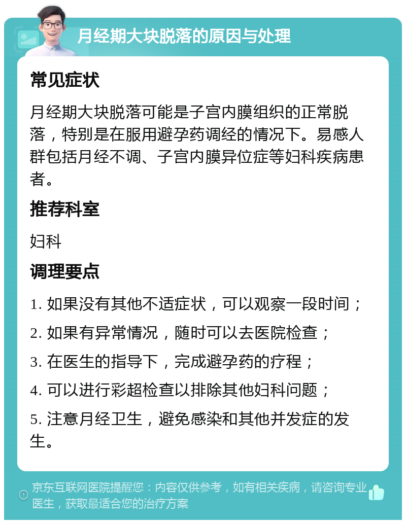 月经期大块脱落的原因与处理 常见症状 月经期大块脱落可能是子宫内膜组织的正常脱落，特别是在服用避孕药调经的情况下。易感人群包括月经不调、子宫内膜异位症等妇科疾病患者。 推荐科室 妇科 调理要点 1. 如果没有其他不适症状，可以观察一段时间； 2. 如果有异常情况，随时可以去医院检查； 3. 在医生的指导下，完成避孕药的疗程； 4. 可以进行彩超检查以排除其他妇科问题； 5. 注意月经卫生，避免感染和其他并发症的发生。