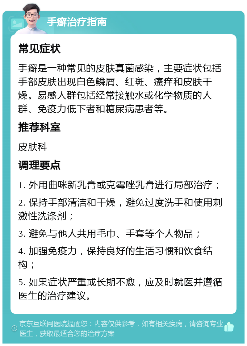 手癣治疗指南 常见症状 手癣是一种常见的皮肤真菌感染，主要症状包括手部皮肤出现白色鳞屑、红斑、瘙痒和皮肤干燥。易感人群包括经常接触水或化学物质的人群、免疫力低下者和糖尿病患者等。 推荐科室 皮肤科 调理要点 1. 外用曲咪新乳膏或克霉唑乳膏进行局部治疗； 2. 保持手部清洁和干燥，避免过度洗手和使用刺激性洗涤剂； 3. 避免与他人共用毛巾、手套等个人物品； 4. 加强免疫力，保持良好的生活习惯和饮食结构； 5. 如果症状严重或长期不愈，应及时就医并遵循医生的治疗建议。