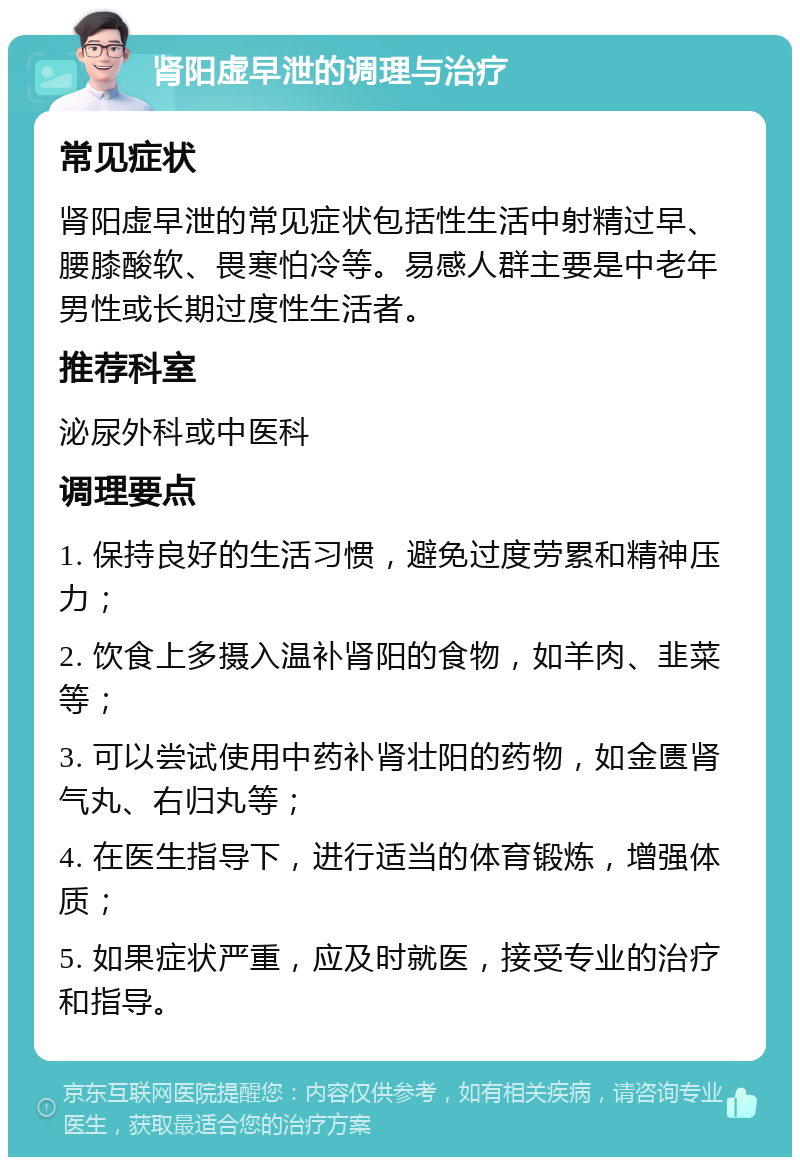 肾阳虚早泄的调理与治疗 常见症状 肾阳虚早泄的常见症状包括性生活中射精过早、腰膝酸软、畏寒怕冷等。易感人群主要是中老年男性或长期过度性生活者。 推荐科室 泌尿外科或中医科 调理要点 1. 保持良好的生活习惯，避免过度劳累和精神压力； 2. 饮食上多摄入温补肾阳的食物，如羊肉、韭菜等； 3. 可以尝试使用中药补肾壮阳的药物，如金匮肾气丸、右归丸等； 4. 在医生指导下，进行适当的体育锻炼，增强体质； 5. 如果症状严重，应及时就医，接受专业的治疗和指导。