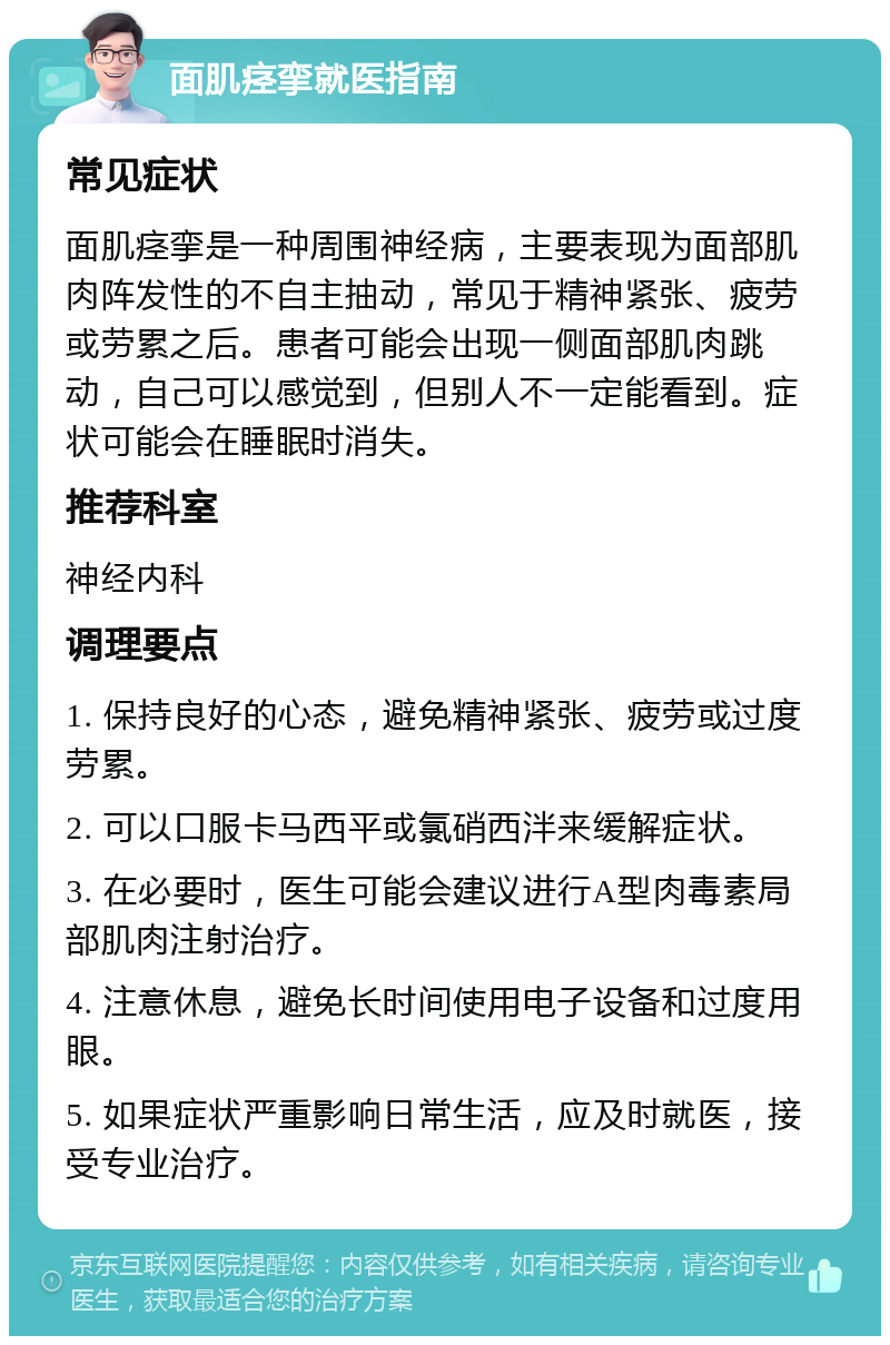 面肌痉挛就医指南 常见症状 面肌痉挛是一种周围神经病，主要表现为面部肌肉阵发性的不自主抽动，常见于精神紧张、疲劳或劳累之后。患者可能会出现一侧面部肌肉跳动，自己可以感觉到，但别人不一定能看到。症状可能会在睡眠时消失。 推荐科室 神经内科 调理要点 1. 保持良好的心态，避免精神紧张、疲劳或过度劳累。 2. 可以口服卡马西平或氯硝西泮来缓解症状。 3. 在必要时，医生可能会建议进行A型肉毒素局部肌肉注射治疗。 4. 注意休息，避免长时间使用电子设备和过度用眼。 5. 如果症状严重影响日常生活，应及时就医，接受专业治疗。