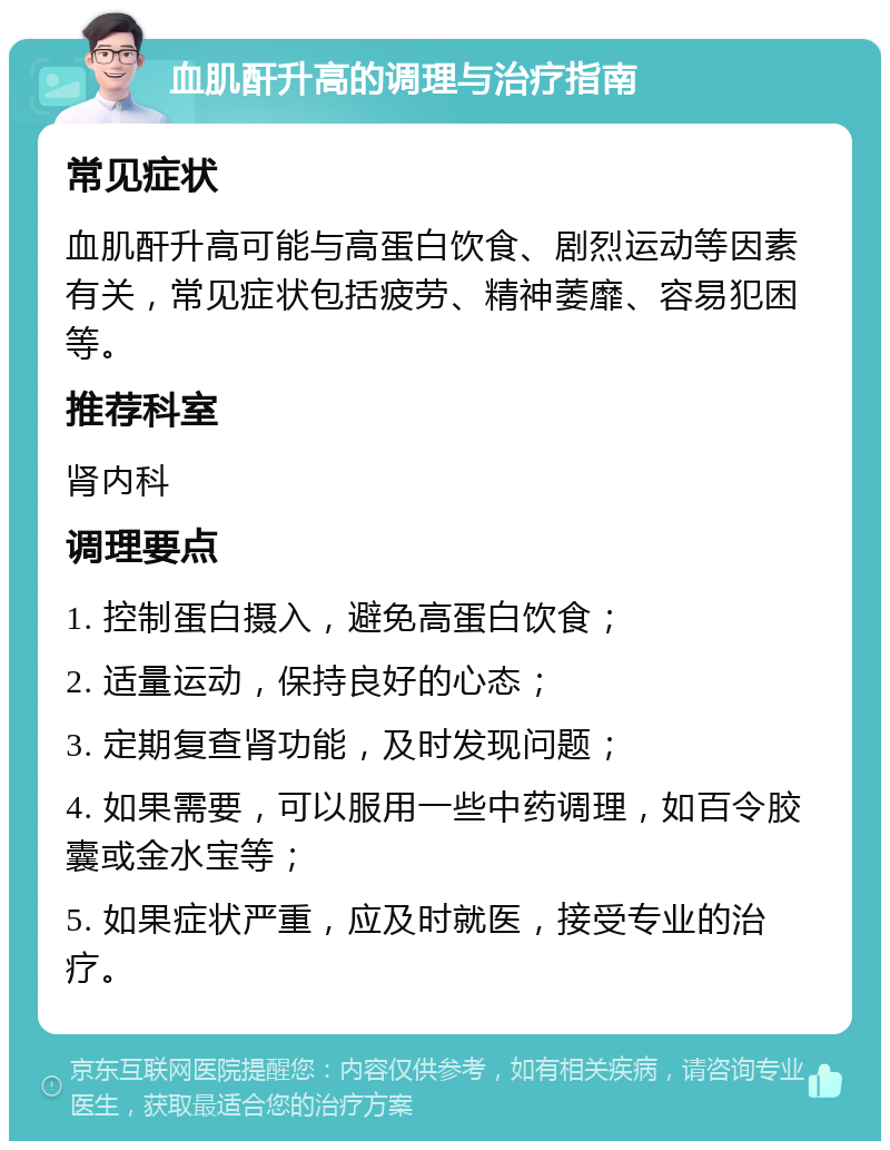 血肌酐升高的调理与治疗指南 常见症状 血肌酐升高可能与高蛋白饮食、剧烈运动等因素有关，常见症状包括疲劳、精神萎靡、容易犯困等。 推荐科室 肾内科 调理要点 1. 控制蛋白摄入，避免高蛋白饮食； 2. 适量运动，保持良好的心态； 3. 定期复查肾功能，及时发现问题； 4. 如果需要，可以服用一些中药调理，如百令胶囊或金水宝等； 5. 如果症状严重，应及时就医，接受专业的治疗。