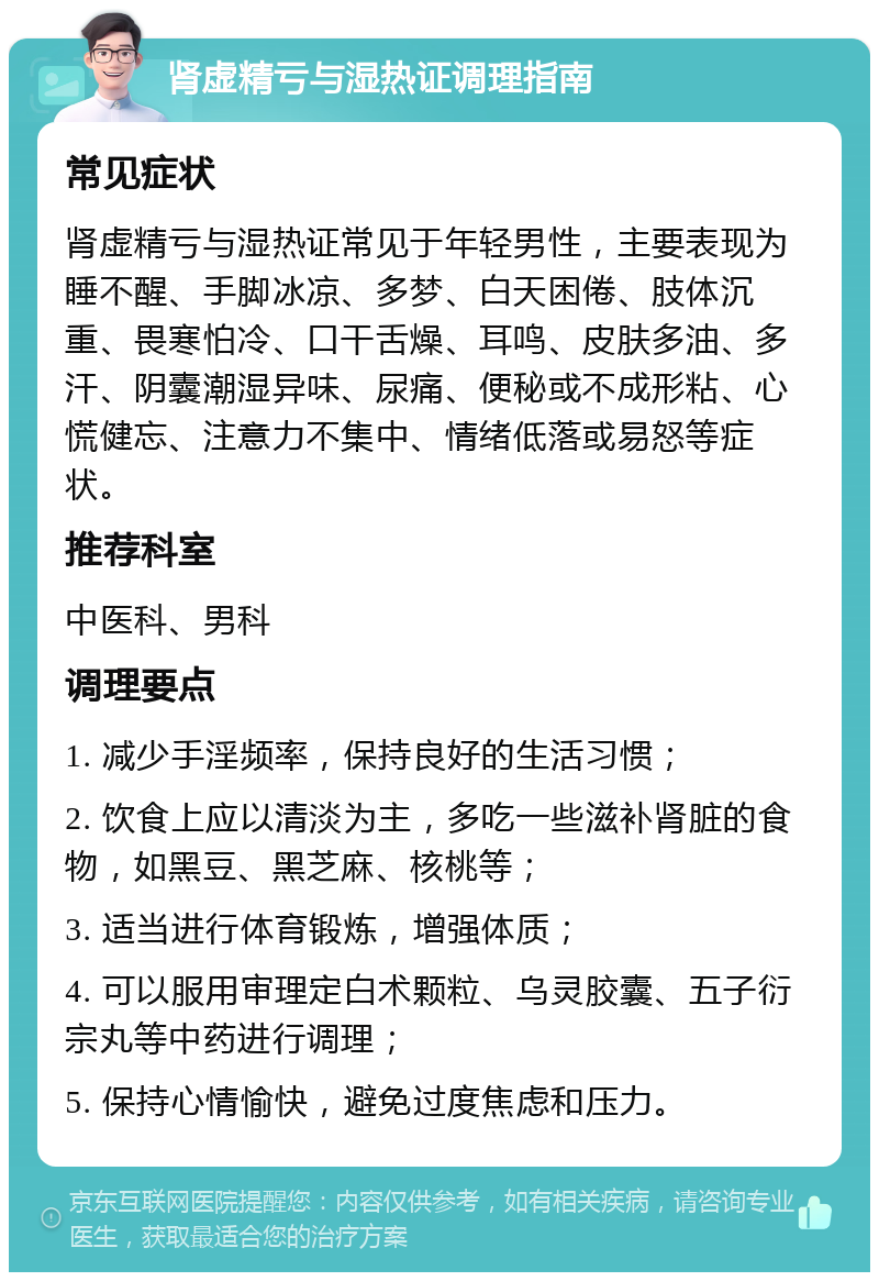 肾虚精亏与湿热证调理指南 常见症状 肾虚精亏与湿热证常见于年轻男性，主要表现为睡不醒、手脚冰凉、多梦、白天困倦、肢体沉重、畏寒怕冷、口干舌燥、耳鸣、皮肤多油、多汗、阴囊潮湿异味、尿痛、便秘或不成形粘、心慌健忘、注意力不集中、情绪低落或易怒等症状。 推荐科室 中医科、男科 调理要点 1. 减少手淫频率，保持良好的生活习惯； 2. 饮食上应以清淡为主，多吃一些滋补肾脏的食物，如黑豆、黑芝麻、核桃等； 3. 适当进行体育锻炼，增强体质； 4. 可以服用审理定白术颗粒、乌灵胶囊、五子衍宗丸等中药进行调理； 5. 保持心情愉快，避免过度焦虑和压力。