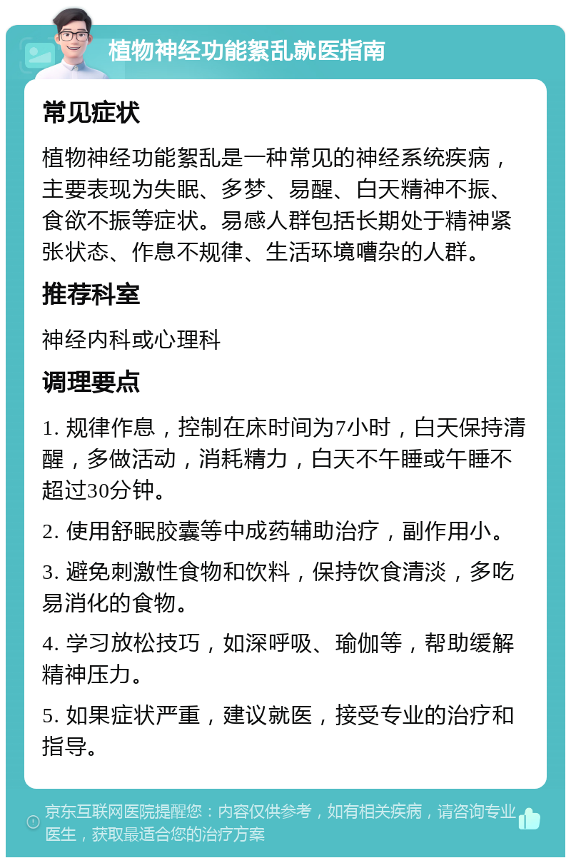 植物神经功能絮乱就医指南 常见症状 植物神经功能絮乱是一种常见的神经系统疾病，主要表现为失眠、多梦、易醒、白天精神不振、食欲不振等症状。易感人群包括长期处于精神紧张状态、作息不规律、生活环境嘈杂的人群。 推荐科室 神经内科或心理科 调理要点 1. 规律作息，控制在床时间为7小时，白天保持清醒，多做活动，消耗精力，白天不午睡或午睡不超过30分钟。 2. 使用舒眠胶囊等中成药辅助治疗，副作用小。 3. 避免刺激性食物和饮料，保持饮食清淡，多吃易消化的食物。 4. 学习放松技巧，如深呼吸、瑜伽等，帮助缓解精神压力。 5. 如果症状严重，建议就医，接受专业的治疗和指导。