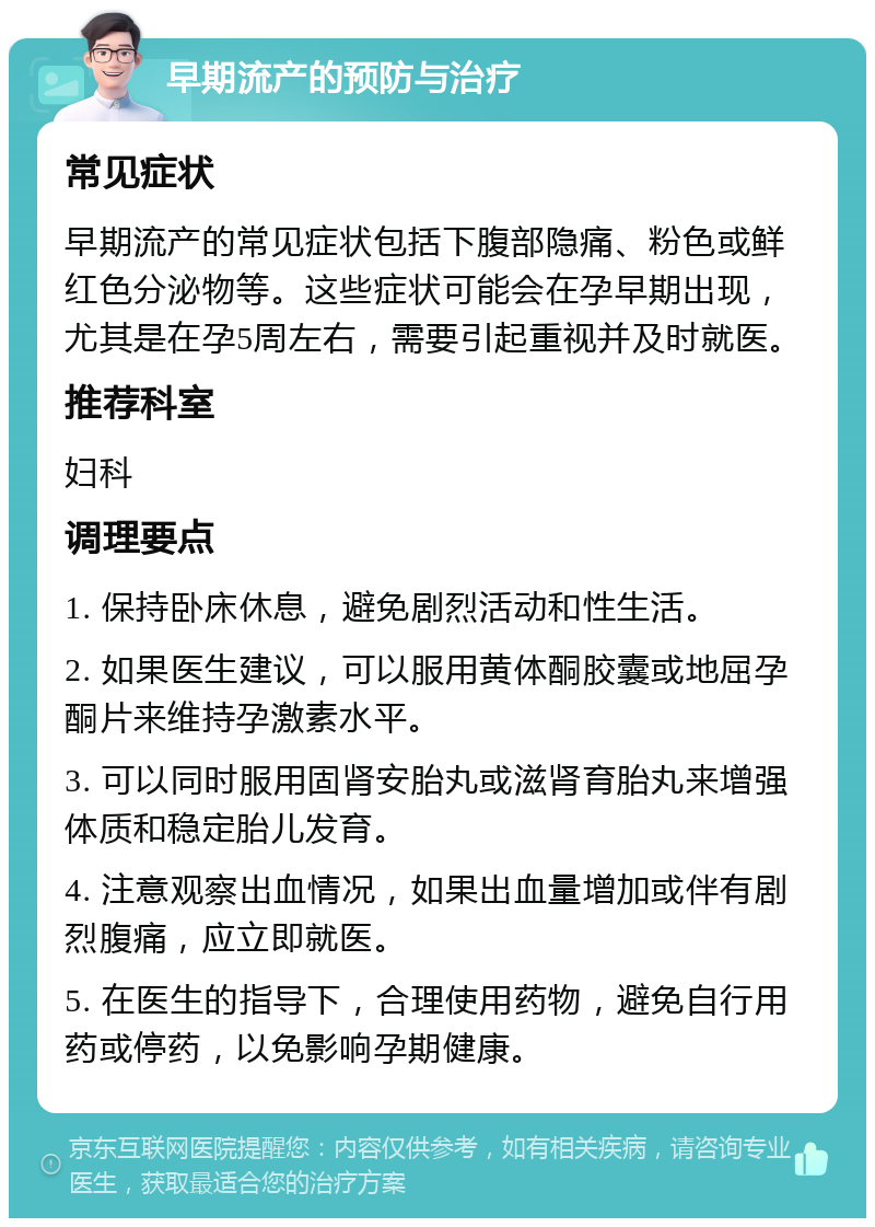 早期流产的预防与治疗 常见症状 早期流产的常见症状包括下腹部隐痛、粉色或鲜红色分泌物等。这些症状可能会在孕早期出现，尤其是在孕5周左右，需要引起重视并及时就医。 推荐科室 妇科 调理要点 1. 保持卧床休息，避免剧烈活动和性生活。 2. 如果医生建议，可以服用黄体酮胶囊或地屈孕酮片来维持孕激素水平。 3. 可以同时服用固肾安胎丸或滋肾育胎丸来增强体质和稳定胎儿发育。 4. 注意观察出血情况，如果出血量增加或伴有剧烈腹痛，应立即就医。 5. 在医生的指导下，合理使用药物，避免自行用药或停药，以免影响孕期健康。