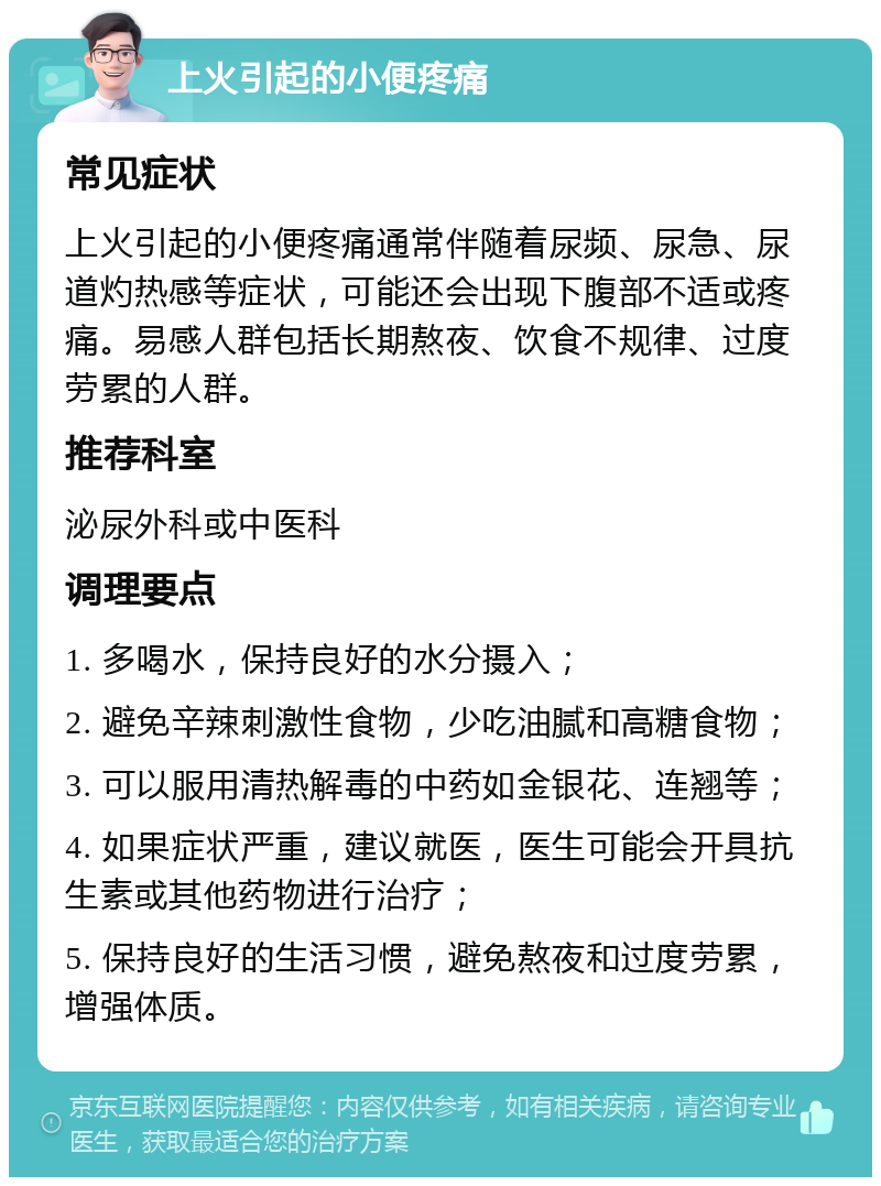 上火引起的小便疼痛 常见症状 上火引起的小便疼痛通常伴随着尿频、尿急、尿道灼热感等症状，可能还会出现下腹部不适或疼痛。易感人群包括长期熬夜、饮食不规律、过度劳累的人群。 推荐科室 泌尿外科或中医科 调理要点 1. 多喝水，保持良好的水分摄入； 2. 避免辛辣刺激性食物，少吃油腻和高糖食物； 3. 可以服用清热解毒的中药如金银花、连翘等； 4. 如果症状严重，建议就医，医生可能会开具抗生素或其他药物进行治疗； 5. 保持良好的生活习惯，避免熬夜和过度劳累，增强体质。