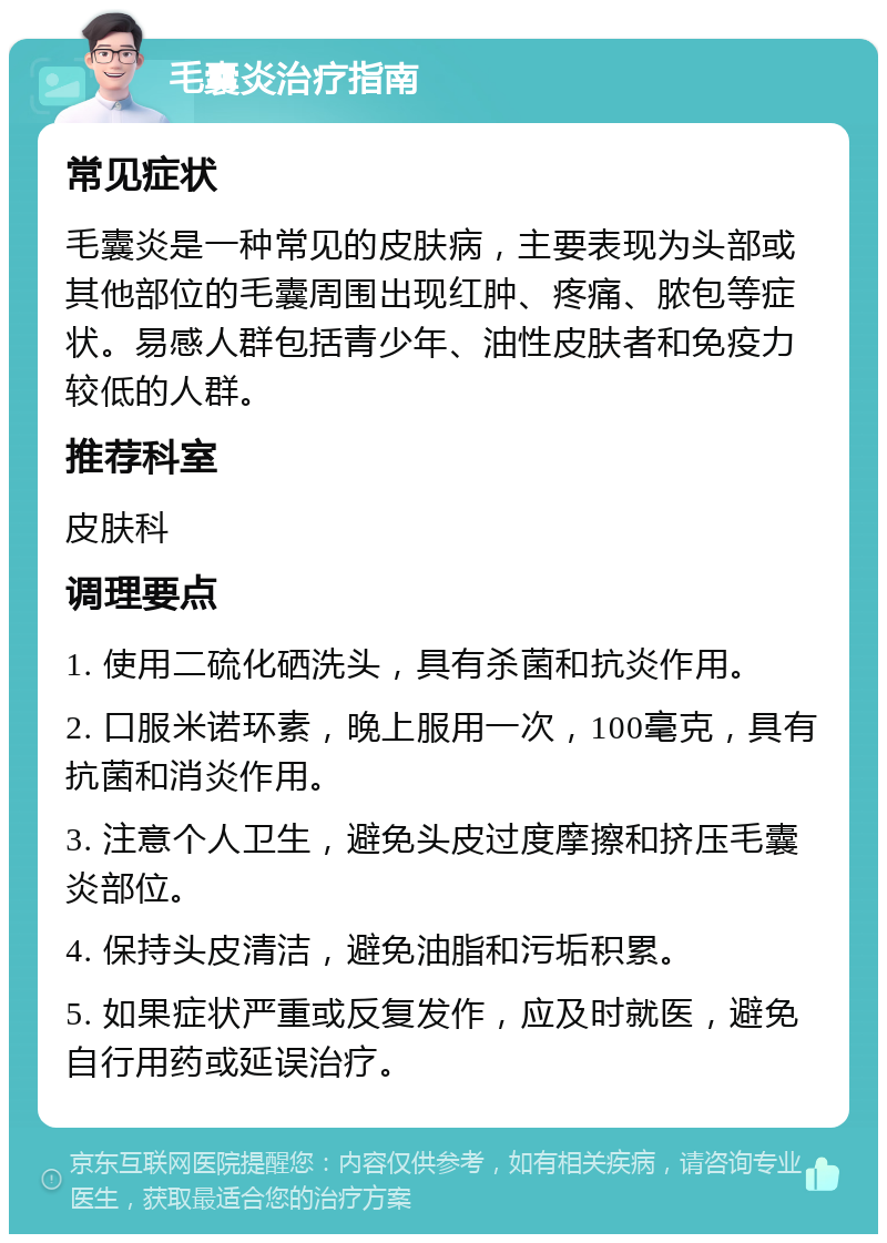 毛囊炎治疗指南 常见症状 毛囊炎是一种常见的皮肤病，主要表现为头部或其他部位的毛囊周围出现红肿、疼痛、脓包等症状。易感人群包括青少年、油性皮肤者和免疫力较低的人群。 推荐科室 皮肤科 调理要点 1. 使用二硫化硒洗头，具有杀菌和抗炎作用。 2. 口服米诺环素，晚上服用一次，100毫克，具有抗菌和消炎作用。 3. 注意个人卫生，避免头皮过度摩擦和挤压毛囊炎部位。 4. 保持头皮清洁，避免油脂和污垢积累。 5. 如果症状严重或反复发作，应及时就医，避免自行用药或延误治疗。