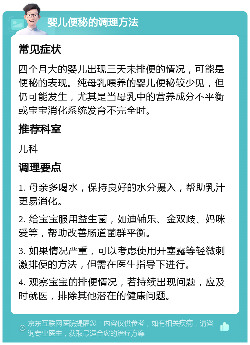 婴儿便秘的调理方法 常见症状 四个月大的婴儿出现三天未排便的情况，可能是便秘的表现。纯母乳喂养的婴儿便秘较少见，但仍可能发生，尤其是当母乳中的营养成分不平衡或宝宝消化系统发育不完全时。 推荐科室 儿科 调理要点 1. 母亲多喝水，保持良好的水分摄入，帮助乳汁更易消化。 2. 给宝宝服用益生菌，如迪辅乐、金双歧、妈咪爱等，帮助改善肠道菌群平衡。 3. 如果情况严重，可以考虑使用开塞露等轻微刺激排便的方法，但需在医生指导下进行。 4. 观察宝宝的排便情况，若持续出现问题，应及时就医，排除其他潜在的健康问题。