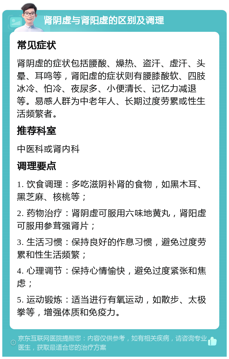 肾阴虚与肾阳虚的区别及调理 常见症状 肾阴虚的症状包括腰酸、燥热、盗汗、虚汗、头晕、耳鸣等，肾阳虚的症状则有腰膝酸软、四肢冰冷、怕冷、夜尿多、小便清长、记忆力减退等。易感人群为中老年人、长期过度劳累或性生活频繁者。 推荐科室 中医科或肾内科 调理要点 1. 饮食调理：多吃滋阴补肾的食物，如黑木耳、黑芝麻、核桃等； 2. 药物治疗：肾阴虚可服用六味地黄丸，肾阳虚可服用参茸强肾片； 3. 生活习惯：保持良好的作息习惯，避免过度劳累和性生活频繁； 4. 心理调节：保持心情愉快，避免过度紧张和焦虑； 5. 运动锻炼：适当进行有氧运动，如散步、太极拳等，增强体质和免疫力。