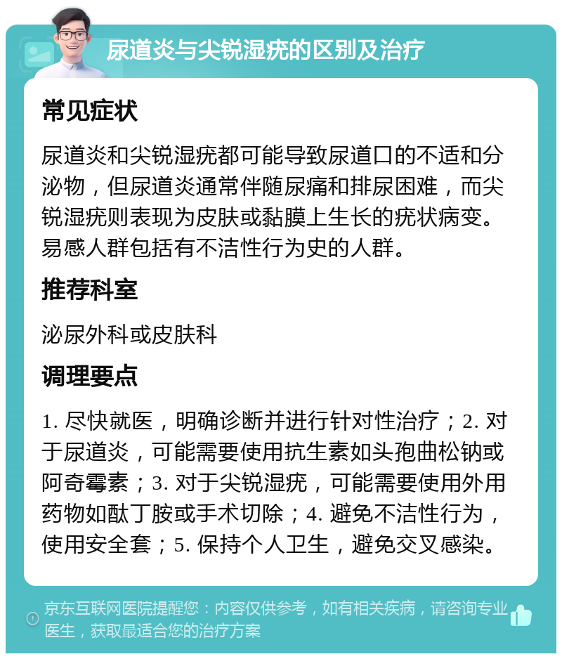 尿道炎与尖锐湿疣的区别及治疗 常见症状 尿道炎和尖锐湿疣都可能导致尿道口的不适和分泌物，但尿道炎通常伴随尿痛和排尿困难，而尖锐湿疣则表现为皮肤或黏膜上生长的疣状病变。易感人群包括有不洁性行为史的人群。 推荐科室 泌尿外科或皮肤科 调理要点 1. 尽快就医，明确诊断并进行针对性治疗；2. 对于尿道炎，可能需要使用抗生素如头孢曲松钠或阿奇霉素；3. 对于尖锐湿疣，可能需要使用外用药物如酞丁胺或手术切除；4. 避免不洁性行为，使用安全套；5. 保持个人卫生，避免交叉感染。