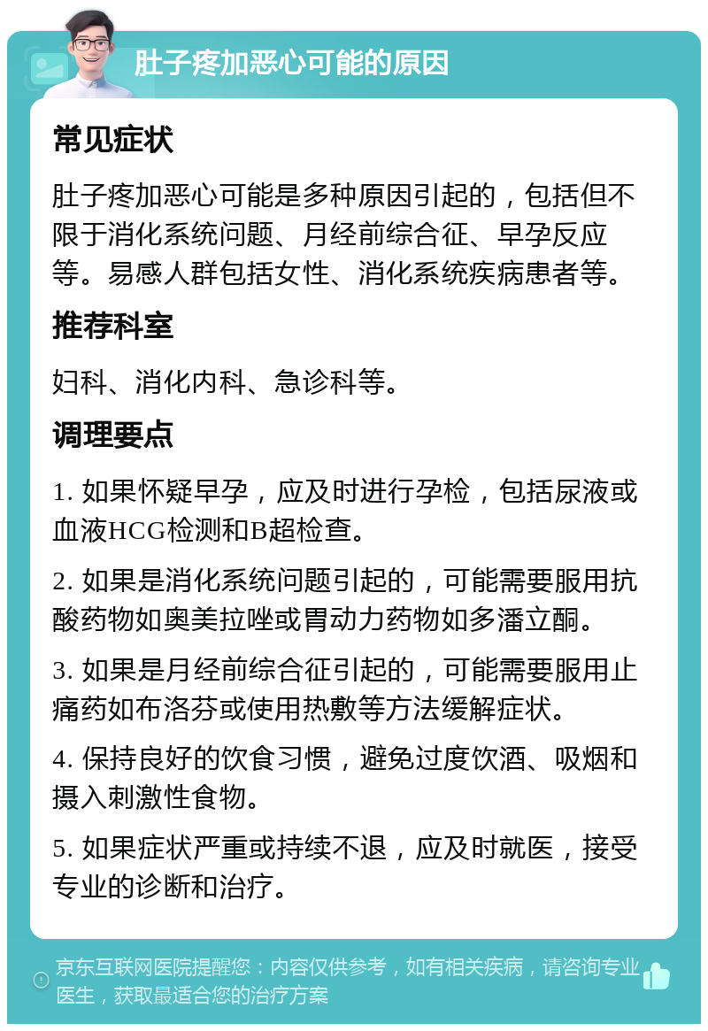 肚子疼加恶心可能的原因 常见症状 肚子疼加恶心可能是多种原因引起的，包括但不限于消化系统问题、月经前综合征、早孕反应等。易感人群包括女性、消化系统疾病患者等。 推荐科室 妇科、消化内科、急诊科等。 调理要点 1. 如果怀疑早孕，应及时进行孕检，包括尿液或血液HCG检测和B超检查。 2. 如果是消化系统问题引起的，可能需要服用抗酸药物如奥美拉唑或胃动力药物如多潘立酮。 3. 如果是月经前综合征引起的，可能需要服用止痛药如布洛芬或使用热敷等方法缓解症状。 4. 保持良好的饮食习惯，避免过度饮酒、吸烟和摄入刺激性食物。 5. 如果症状严重或持续不退，应及时就医，接受专业的诊断和治疗。