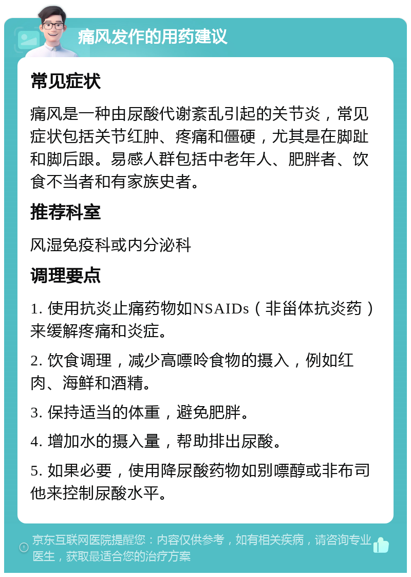 痛风发作的用药建议 常见症状 痛风是一种由尿酸代谢紊乱引起的关节炎，常见症状包括关节红肿、疼痛和僵硬，尤其是在脚趾和脚后跟。易感人群包括中老年人、肥胖者、饮食不当者和有家族史者。 推荐科室 风湿免疫科或内分泌科 调理要点 1. 使用抗炎止痛药物如NSAIDs（非甾体抗炎药）来缓解疼痛和炎症。 2. 饮食调理，减少高嘌呤食物的摄入，例如红肉、海鲜和酒精。 3. 保持适当的体重，避免肥胖。 4. 增加水的摄入量，帮助排出尿酸。 5. 如果必要，使用降尿酸药物如别嘌醇或非布司他来控制尿酸水平。