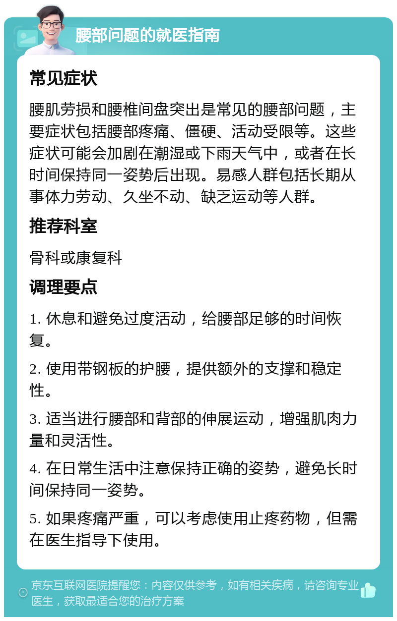 腰部问题的就医指南 常见症状 腰肌劳损和腰椎间盘突出是常见的腰部问题，主要症状包括腰部疼痛、僵硬、活动受限等。这些症状可能会加剧在潮湿或下雨天气中，或者在长时间保持同一姿势后出现。易感人群包括长期从事体力劳动、久坐不动、缺乏运动等人群。 推荐科室 骨科或康复科 调理要点 1. 休息和避免过度活动，给腰部足够的时间恢复。 2. 使用带钢板的护腰，提供额外的支撑和稳定性。 3. 适当进行腰部和背部的伸展运动，增强肌肉力量和灵活性。 4. 在日常生活中注意保持正确的姿势，避免长时间保持同一姿势。 5. 如果疼痛严重，可以考虑使用止疼药物，但需在医生指导下使用。