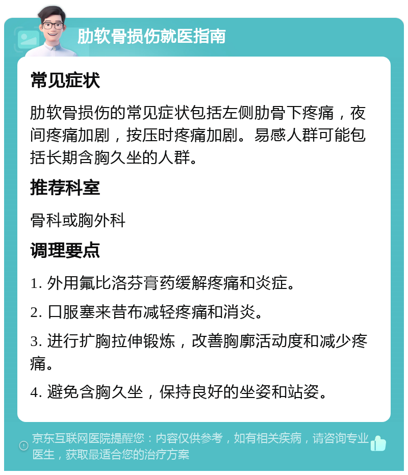 肋软骨损伤就医指南 常见症状 肋软骨损伤的常见症状包括左侧肋骨下疼痛，夜间疼痛加剧，按压时疼痛加剧。易感人群可能包括长期含胸久坐的人群。 推荐科室 骨科或胸外科 调理要点 1. 外用氟比洛芬膏药缓解疼痛和炎症。 2. 口服塞来昔布减轻疼痛和消炎。 3. 进行扩胸拉伸锻炼，改善胸廓活动度和减少疼痛。 4. 避免含胸久坐，保持良好的坐姿和站姿。