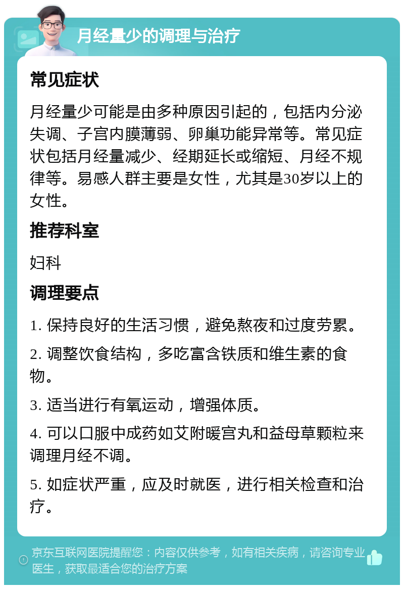 月经量少的调理与治疗 常见症状 月经量少可能是由多种原因引起的，包括内分泌失调、子宫内膜薄弱、卵巢功能异常等。常见症状包括月经量减少、经期延长或缩短、月经不规律等。易感人群主要是女性，尤其是30岁以上的女性。 推荐科室 妇科 调理要点 1. 保持良好的生活习惯，避免熬夜和过度劳累。 2. 调整饮食结构，多吃富含铁质和维生素的食物。 3. 适当进行有氧运动，增强体质。 4. 可以口服中成药如艾附暖宫丸和益母草颗粒来调理月经不调。 5. 如症状严重，应及时就医，进行相关检查和治疗。