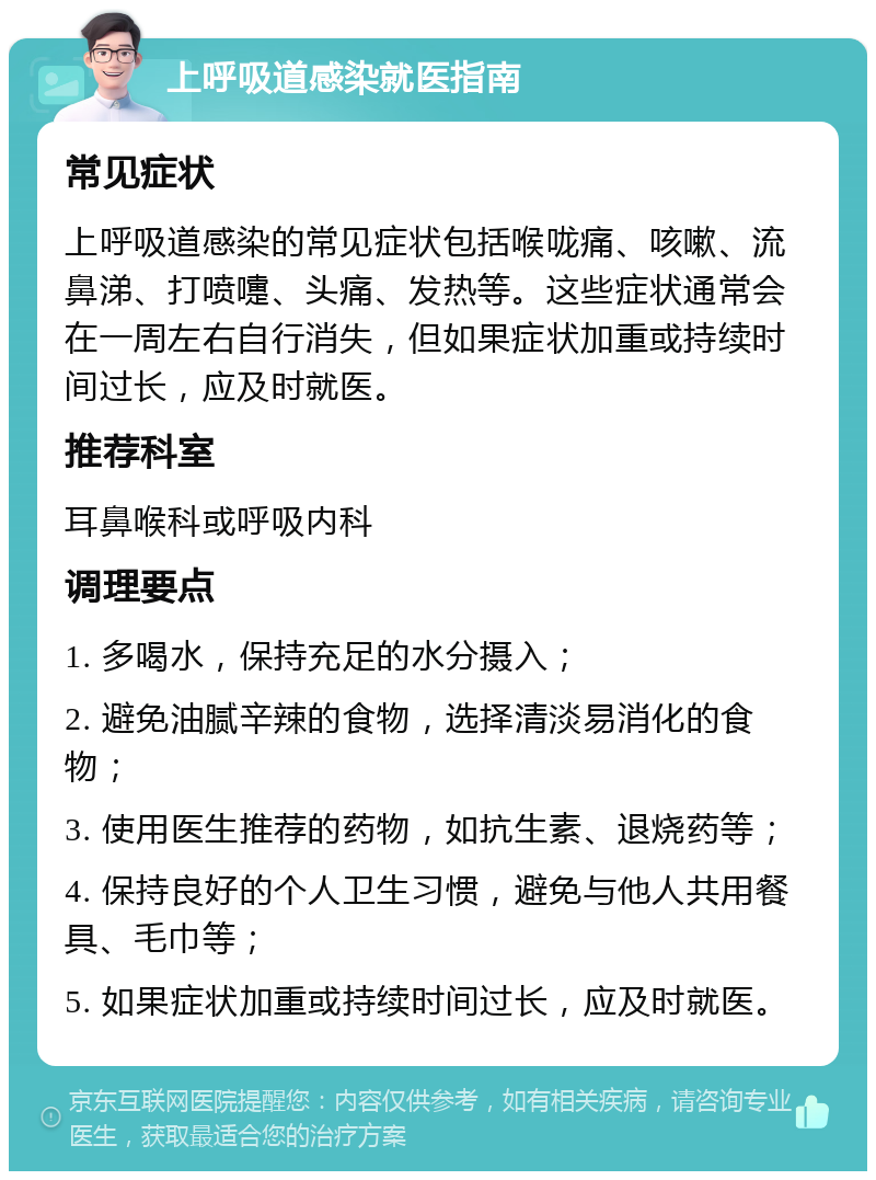 上呼吸道感染就医指南 常见症状 上呼吸道感染的常见症状包括喉咙痛、咳嗽、流鼻涕、打喷嚏、头痛、发热等。这些症状通常会在一周左右自行消失，但如果症状加重或持续时间过长，应及时就医。 推荐科室 耳鼻喉科或呼吸内科 调理要点 1. 多喝水，保持充足的水分摄入； 2. 避免油腻辛辣的食物，选择清淡易消化的食物； 3. 使用医生推荐的药物，如抗生素、退烧药等； 4. 保持良好的个人卫生习惯，避免与他人共用餐具、毛巾等； 5. 如果症状加重或持续时间过长，应及时就医。