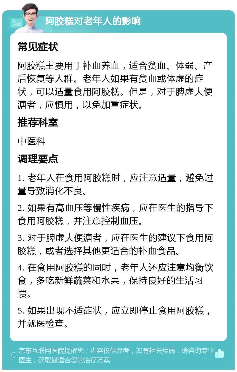 阿胶糕对老年人的影响 常见症状 阿胶糕主要用于补血养血，适合贫血、体弱、产后恢复等人群。老年人如果有贫血或体虚的症状，可以适量食用阿胶糕。但是，对于脾虚大便溏者，应慎用，以免加重症状。 推荐科室 中医科 调理要点 1. 老年人在食用阿胶糕时，应注意适量，避免过量导致消化不良。 2. 如果有高血压等慢性疾病，应在医生的指导下食用阿胶糕，并注意控制血压。 3. 对于脾虚大便溏者，应在医生的建议下食用阿胶糕，或者选择其他更适合的补血食品。 4. 在食用阿胶糕的同时，老年人还应注意均衡饮食，多吃新鲜蔬菜和水果，保持良好的生活习惯。 5. 如果出现不适症状，应立即停止食用阿胶糕，并就医检查。