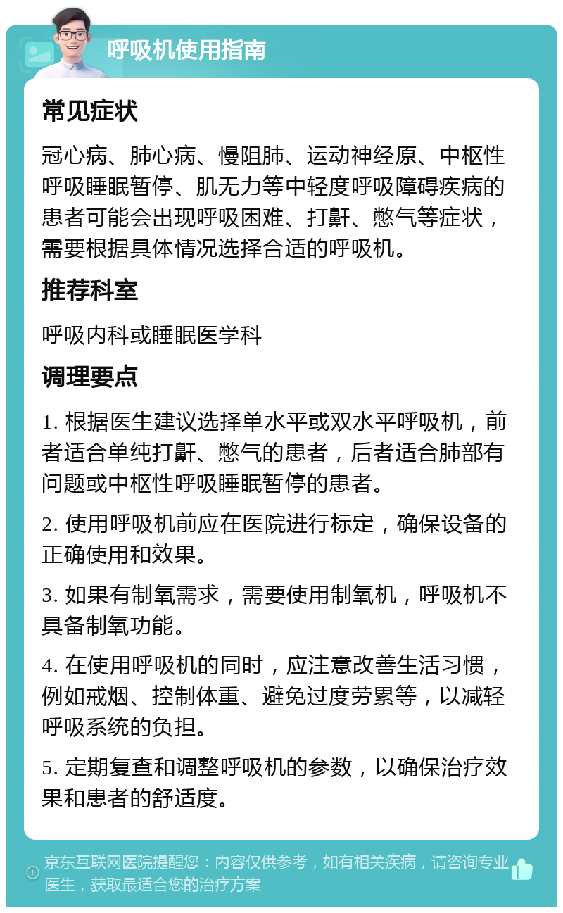 呼吸机使用指南 常见症状 冠心病、肺心病、慢阻肺、运动神经原、中枢性呼吸睡眠暂停、肌无力等中轻度呼吸障碍疾病的患者可能会出现呼吸困难、打鼾、憋气等症状，需要根据具体情况选择合适的呼吸机。 推荐科室 呼吸内科或睡眠医学科 调理要点 1. 根据医生建议选择单水平或双水平呼吸机，前者适合单纯打鼾、憋气的患者，后者适合肺部有问题或中枢性呼吸睡眠暂停的患者。 2. 使用呼吸机前应在医院进行标定，确保设备的正确使用和效果。 3. 如果有制氧需求，需要使用制氧机，呼吸机不具备制氧功能。 4. 在使用呼吸机的同时，应注意改善生活习惯，例如戒烟、控制体重、避免过度劳累等，以减轻呼吸系统的负担。 5. 定期复查和调整呼吸机的参数，以确保治疗效果和患者的舒适度。