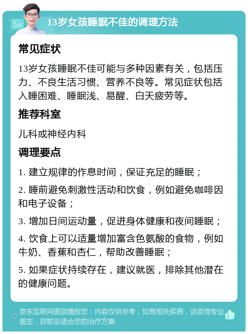 13岁女孩睡眠不佳的调理方法 常见症状 13岁女孩睡眠不佳可能与多种因素有关，包括压力、不良生活习惯、营养不良等。常见症状包括入睡困难、睡眠浅、易醒、白天疲劳等。 推荐科室 儿科或神经内科 调理要点 1. 建立规律的作息时间，保证充足的睡眠； 2. 睡前避免刺激性活动和饮食，例如避免咖啡因和电子设备； 3. 增加日间运动量，促进身体健康和夜间睡眠； 4. 饮食上可以适量增加富含色氨酸的食物，例如牛奶、香蕉和杏仁，帮助改善睡眠； 5. 如果症状持续存在，建议就医，排除其他潜在的健康问题。