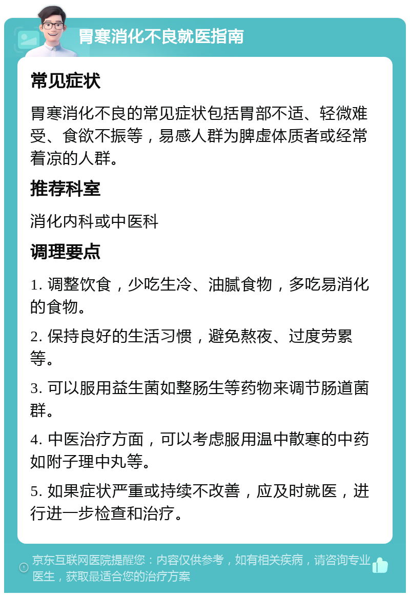 胃寒消化不良就医指南 常见症状 胃寒消化不良的常见症状包括胃部不适、轻微难受、食欲不振等，易感人群为脾虚体质者或经常着凉的人群。 推荐科室 消化内科或中医科 调理要点 1. 调整饮食，少吃生冷、油腻食物，多吃易消化的食物。 2. 保持良好的生活习惯，避免熬夜、过度劳累等。 3. 可以服用益生菌如整肠生等药物来调节肠道菌群。 4. 中医治疗方面，可以考虑服用温中散寒的中药如附子理中丸等。 5. 如果症状严重或持续不改善，应及时就医，进行进一步检查和治疗。