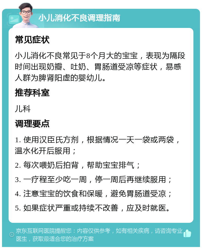 小儿消化不良调理指南 常见症状 小儿消化不良常见于8个月大的宝宝，表现为隔段时间出现奶瓣、吐奶、胃肠道受凉等症状，易感人群为脾肾阳虚的婴幼儿。 推荐科室 儿科 调理要点 1. 使用汉臣氏方剂，根据情况一天一袋或两袋，温水化开后服用； 2. 每次喂奶后拍背，帮助宝宝排气； 3. 一疗程至少吃一周，停一周后再继续服用； 4. 注意宝宝的饮食和保暖，避免胃肠道受凉； 5. 如果症状严重或持续不改善，应及时就医。