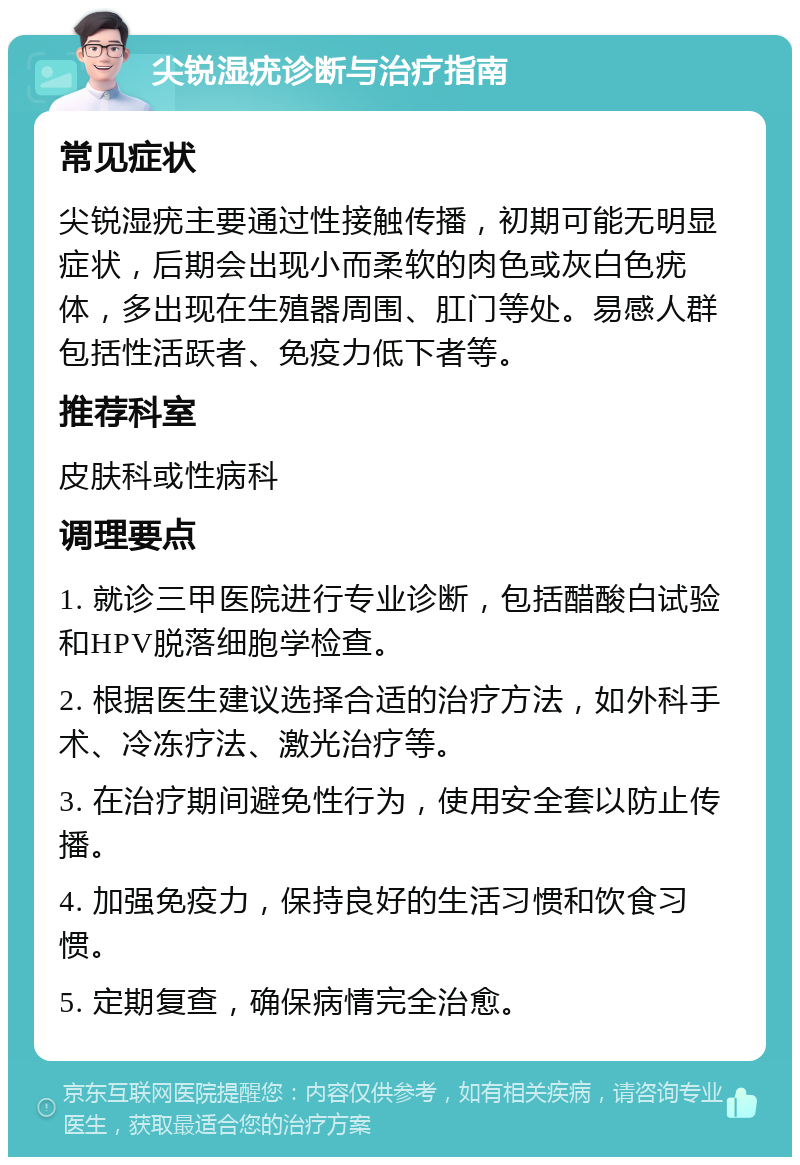 尖锐湿疣诊断与治疗指南 常见症状 尖锐湿疣主要通过性接触传播，初期可能无明显症状，后期会出现小而柔软的肉色或灰白色疣体，多出现在生殖器周围、肛门等处。易感人群包括性活跃者、免疫力低下者等。 推荐科室 皮肤科或性病科 调理要点 1. 就诊三甲医院进行专业诊断，包括醋酸白试验和HPV脱落细胞学检查。 2. 根据医生建议选择合适的治疗方法，如外科手术、冷冻疗法、激光治疗等。 3. 在治疗期间避免性行为，使用安全套以防止传播。 4. 加强免疫力，保持良好的生活习惯和饮食习惯。 5. 定期复查，确保病情完全治愈。